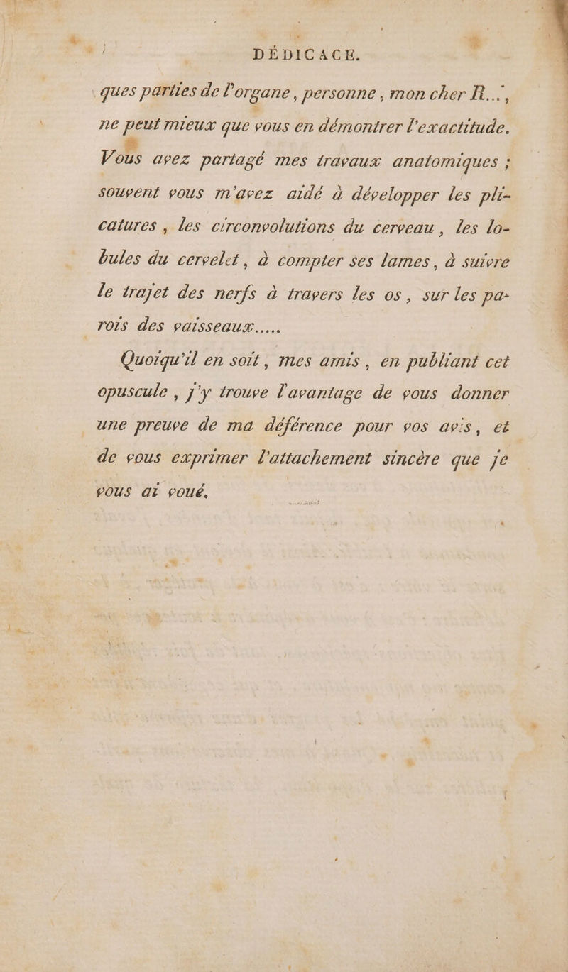 | DÉDICACE. ques parties de l'organe, personne , mon cher R..., ne peut mieux que vous en démontrer L ‘exactitude. Vous avez partagé mes travaux analomiques ; Souvent vous m'avez aidé à développer les pli- catures , Les ctrconvolutions du cerveau, les lo- bules du cervelet, à compter ses lames, à suivre le trajet des nerfs à travers les os, sur les pa: _TOIs des vaisseaux... Quoiqu'il en soit, mes amis , en publiant cet opuscule , j'y trouve l'avantage de vous donner une preuve de ma déférence pour vos avis, et de vous exprimer l'attachement sincère que Je POUS QT POUé, TRES LE Sn