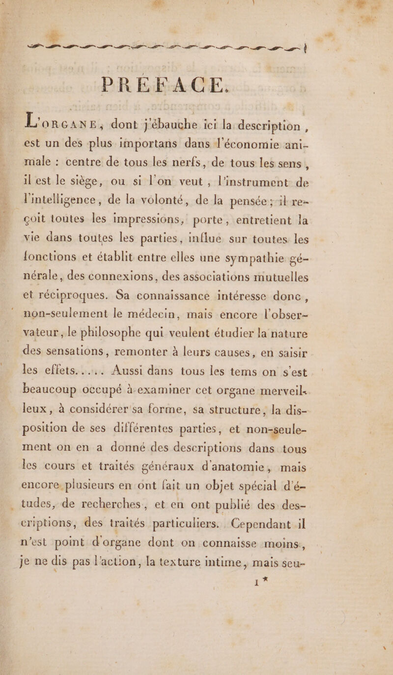 PRÉFACE. L'orcans ; dont j'ébauche ici la. description , est un des plus importans dans l’économie ani male : centre de tous les nerfs, de tous les sens , il est le siège, ou si l'on veut, l'instrument de l'intelligence, de la volonté, de la pensée ; il re | çoit toutes les impressions, porte, entretient la vie dans toutes les parties, influe sur toutes les fonctions et établit entre elles une sympathie gé- nérale des connexions, des associations mutuelles et réciproques. Sa connaissance intéresse donc LÉ non-seulement le médecin, mais encore l’obser- vateur , le philosophe qui veulent étudier la nature des sensations, remonter à leurs causes, en saisir les effets... Aussi dans tous les tems on s’est beaucoup occupé à-examimer cet organe merveil« leux, à considérer sa forme, sa structure, la dis- position de ses différentes parties, et non-seule- ment on en a donné des descriptions dans tous les cours et traités généraux d'anatomie, mais encore. plusieurs en ont fait un objet spécial d'é- tudes, de recherches, et en ont publié des des- criptions, des traités particuliers. Cependant il n’est point d'organe dont on connaisse moins:, je ne dis pas l’action, la texture intime, mais seu 4 ë 4