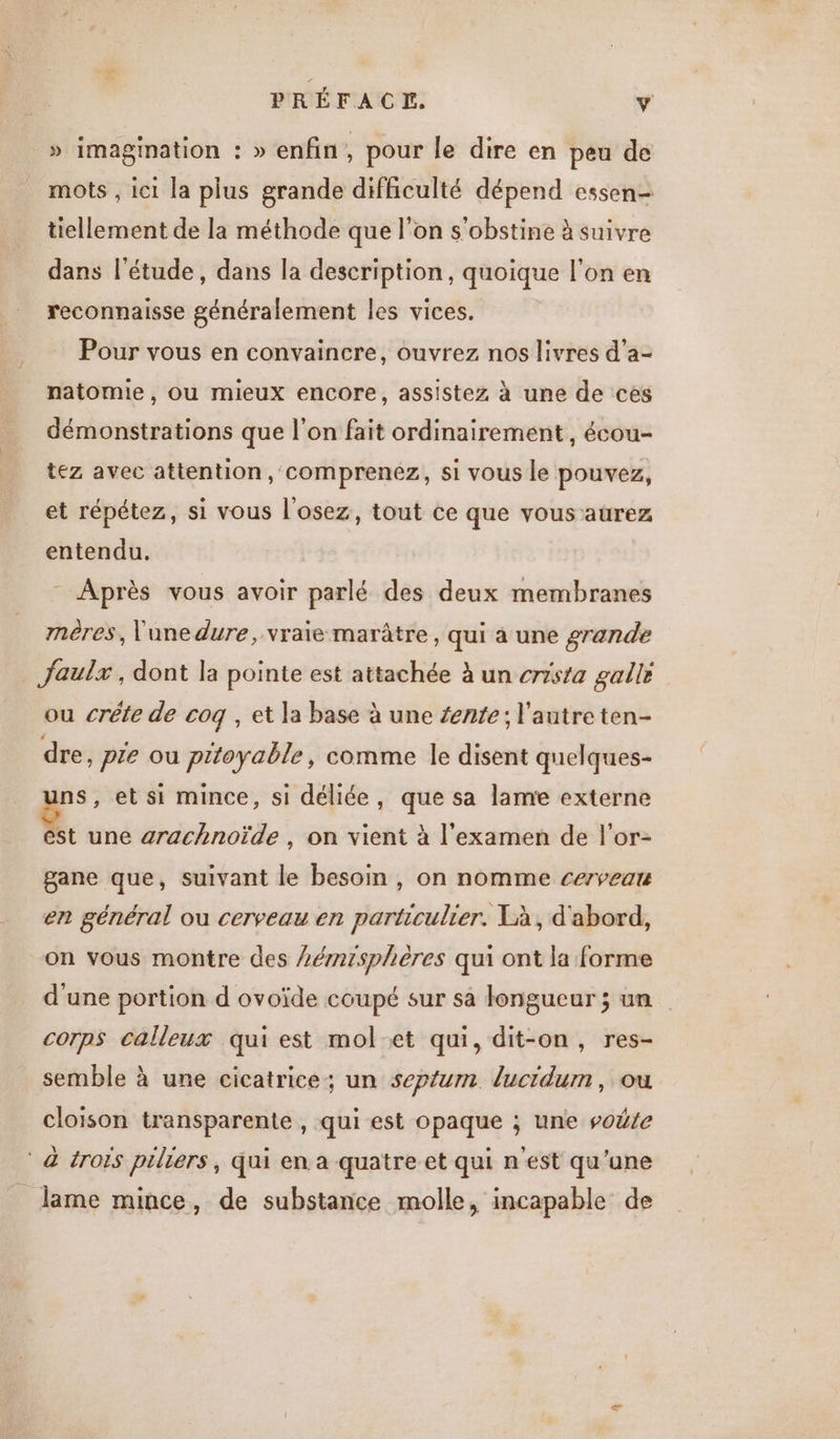 _» imagination : » enfin , pour le dire en peu de mots , ici la plus grande difficulté dépend essen- tiellement de la méthode que l’on s'obstine à suivre dans l'étude, dans la description, quoique l'on en reconnaisse généralement les vices. Pour vous en convaincre, ouvrez nos livres d’a- natomie, ou mieux encore, assistez à une de ces démonstrations que l'on fait ordinairement, écou- tez avec attention, comprenez, si vous le pouvez, et répétez, si vous l'osez, tout ce que vous aurez entendu. Après vous avoir parlé des deux membranes mnères, l'une dure, vraie marâtre , qui à une grande _ faulx, dont la pointe est attachée à un crrsta galle ou crête de coq , et la base à une fente; l'autre ten- dre, pte ou pitoyable, comme le disent quelques- ns, et si mince, si déliée, que sa lame externe est une arachnoïde , on vient à l'examen de l'or- gane que, suivant le besoin , on nomme cerveau en général ou cerveau en particulier. Xà, d'abord, on vous montre des Lémzsphères qui ont la forme d'une portion d ovoïde coupé sur sa longueur ; un corps calleux qui est mol-et qui, dit-on, res- semble à une cicatrice; un septum lucidum, ou cloison transparente , qui est opaque ; une vote ‘à trois piliers, qui en a quatre et qui n'est qu'une lame mince, de substance molle, incapable de
