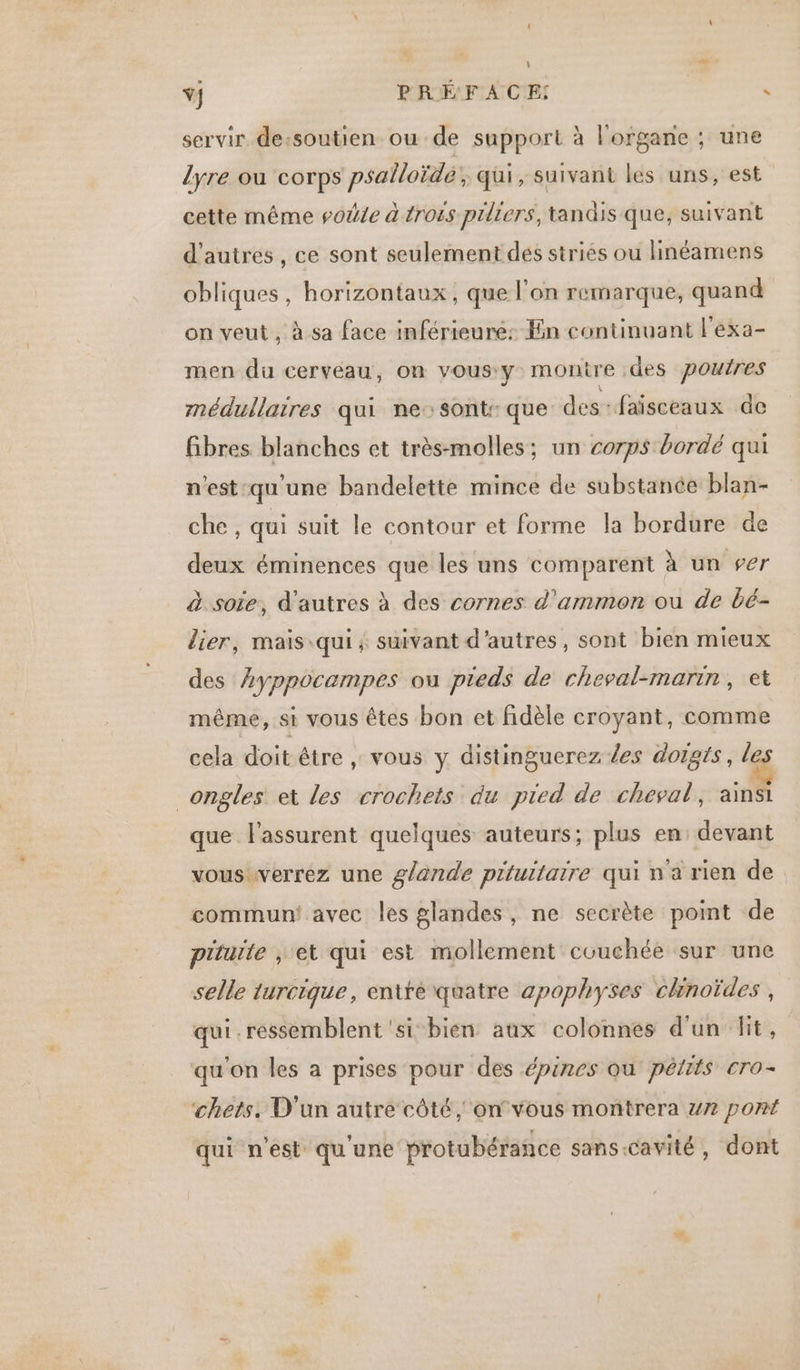 Ÿ} PRÉFACE! : servir de-soutien ou de support à l'organe ; une lyre ou corps psalloïde; qui, suivant les uns, est cette même soÿle à troës prliers, tandis que, suivant d'autres , ce sont seulement dés striés ou linéamens obliques , horizontaux , que l'on remarque, quand on veut , à sa face inférieure: En continuant l'exa- men du cerveau, on vous:y montre des pourres médullaires qui ne::sont: que des-faïsceaux de fibres blanches et très-molles; un corps bordé qui n'est:qu'une bandelette mince de substance blan- che, qui suit le contour et forme la bordure de deux éminences que les uns comparent à un ser à soie, d'autres à des cornes d’ammon ou de bé- lier, mais qui ; suivant d'autres, sont bien mieux des hyppocampes ou pieds de cheval-marin, et même, si vous êtes bon et fidèle croyant, comme cela doit être , vous y distinguerez /es doigts, le ongles et les crochets du pied de cheval, ainsi que l'assurent quelques auteurs; plus en: devant vous verrez une glande piluitaire qui na rien de commun! avec les glandes, ne secrète point de piturte , et qui est mollement couchée sur une selle turcique, entité quatre apophyses chnoïdes , qui . ressemblent ‘si bien aux colonnes d'un dit, qu'on les a prises pour des épines ou pêlits cro- chets. D'un autre côté, onvous montrera 7 pont qui n'est qu'une protubérance sans-cavité, dont Vide