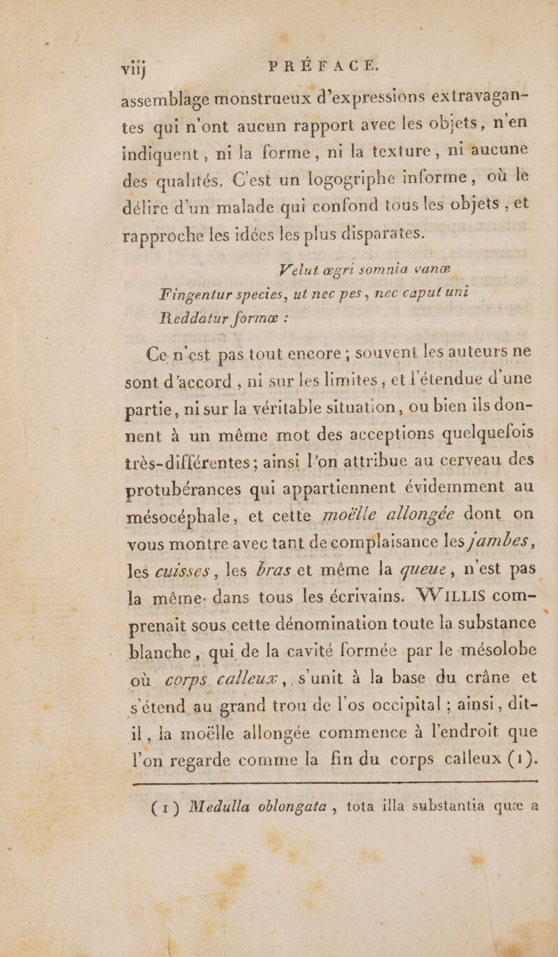 ea LEZ) vil} PRÉFACE. assemblage monstraeux d'expressions extravagan- tes qui n'ont aucun rapport avec les objets, n'en indiquent, ni la forme, ni la texture, ni aucune des qualités. C'est un logogriphe informe, où le délire d'un malade qui confond tous les objets , et rapproche les idées les plus disparates. Velut ægri somnia van æ® Fingentur species, ut nec pes, nec caput uni Reddatur forme : Ce n'est pas tout encore ; souvent les auteurs ne sont d'accord , ni sur les limites; et l'étendue d'une partie, ni sur la véritable situation, ou bien ils don- nent à un même mot des acceptions quelquefois très-différentes ; ainsi L'on attribue au cerveau des protubérances qui appartiennent évidemment au mésocéphale, et cette 7zoëlle allongée dont on vous montre avec tant de complaisance les jambes, les cuisses , les Bras et même la queue, n'est pas la même: dans tous les écrivains. WVILLIS com- prenait sous, cette dénomination toute la substance blanche , qui de la cavité formée par le mésolobe où Corps. calleux, , s'unit à la base du crâne et s'étend. au grand trou de l'os occipital ; ainsi, dit- il, la moëlle allongée commence à l'endroit que J'on regarde comme la fin du corps calleux (1). mo (1) Medulla oblongate , tota illa substantia quæ à