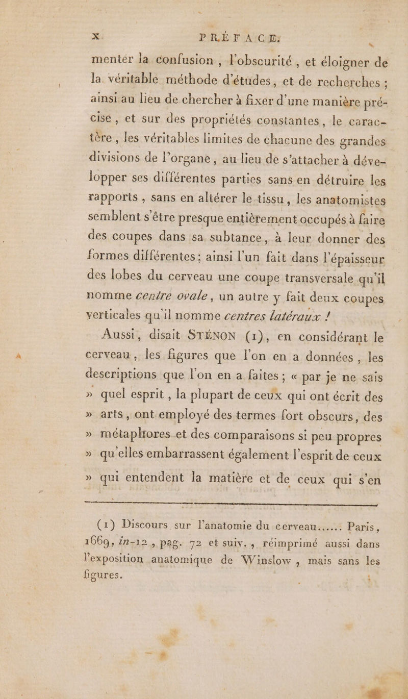 EN x. PRÉ FA CIE: j menter la confusion , l'obscurité , et éloigner de la. véritable méthode d'études, et de recherches : ainsi au lieu de chercher à fxer d'une manière pré- cise , et sur des propriétés constantes, le carac- tère , les véritables limites de chacune des grandes divisions de l'organe, au lieu de s'attacher à déve- lopper ses différentes parties sans en détruire les rapports , sans en altérer le-tissu , les anatomistes semblent s'être presque entièrement occupés à faire des coupes dans sa subtance, à leur donner des formes différentes: ainsi l’un fait dans l'épaisseur des lobes du cerveau une coupe transversale qu'il nomme centre ovale, un autre y fait deux coupes verticales qu'il nomme centres latéraux ! Aussi, disait STÉNON (1), en considérant le cerveau, les figures que l’on en a données, les descriptions que l'on en a faites ; « par je ne sais » quel esprit , la plupart de ceux qui ont écrit des » arts, ont employé des termes fort obscurs, des » métaphores et des comparaisons si peu propres » quelles embarrassent également l'esprit de ceux » qui entendent la matière et de ceux qui s’en (1) Discours sur l'anatomie du cerveau... Paris, 1669, in-12, pag. 72 et suiv., réimprimé aussi dans l'exposition anatomique de Winslow , mais sans les figures. ï