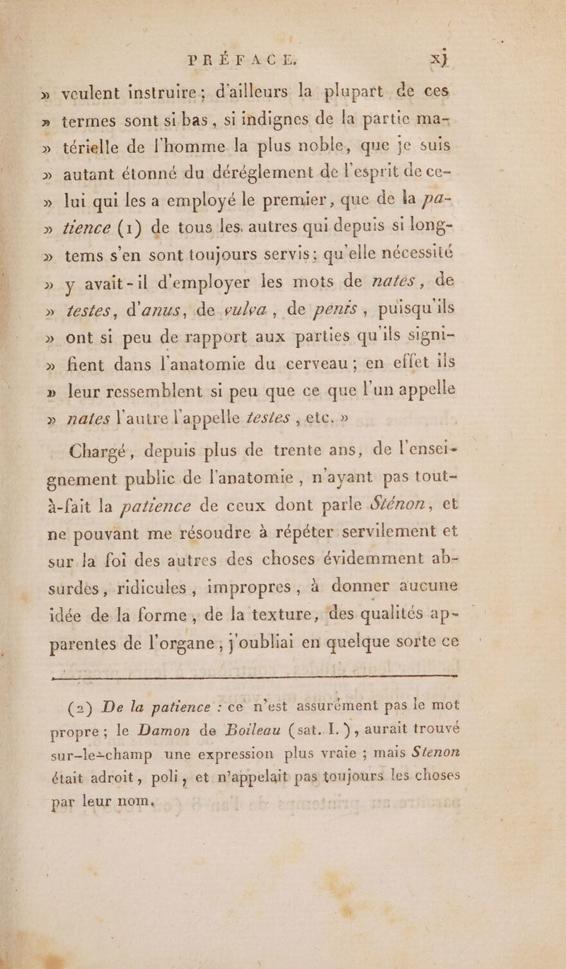 RE { ; » veulent instruire; d'ailleurs la plupart de ces » termes sont si bas, si indignes de la partie ma- » térielle de l'homme la plus noble, que je suis » autant étonné du déréglement de l'esprit de ce- » lui qui les a employé le premier, que de la pa- » tience (1) de tous les. autres qui depuis si long- » y avait-il d'employer les mots de males, de » testes, d'anus, de pulva, de pénis, puisqu'ils » ont si peu de rapport aux parties qu ils signi- » fient dans l'anatomie du cerveau; en eflet ils » leur ressemblent si peu que ce que l’un appelle » nales l'autre l'appelle zestes , etc.» Chargé, depuis plus de trente ans, de l'enser- gnement public de l'anatomie, n'ayant pas tout- à-fait la parzence de ceux dont parle Sénon, et ne pouvant me résoudre à répéter servilement et sur Ja foi des autres des choses évidemment ab- surdes, ridicules, impropres, à donner aucune idée de la forme, de la texture, des qualités ap- parentes de l'organe, j'oubliai en quelque sorte ce D mg qq RÉ (2) De la patience : ce n’est assurément pas le mot propre ; le Damon de Boileau (sat. I. ), aurait trouvé sur-le-champ une expression plus vraie ; mais Séenon était adroit, poli, et n’appelait pas toujours les choses par leur nom. ; 1