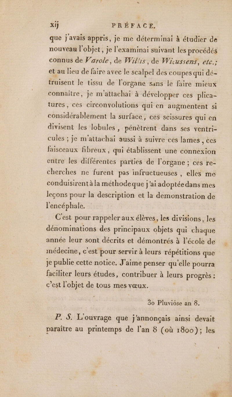que j'avais appris, je me déterminai à étudier de nouveau l'objet, je l'examinai suivant les procédés connus de Farole, de Willis, de Wiecussens, etc.: et au lieu de faire avec le scalpel des coupes qui dé- truisent le tissu de l'organe sans le faire mieux connaître, je m attachai à développer ces plica- turcs, ces circonvolutions qui en augmentent si considérablement la surface, ces scissures qui en divisent les lobules , pénètrent dans ses ventri- cules ; je m'attachai aussi à suivre ces lames , ces faisceaux fibreux, qui établissent une connexion entre les différentes parties de l'organe ; ces re- cherches ne furent pas infructueuses , elles me conduisirent à la méthode que j'ai adoptée dans mes leçons pour la description ct la demonstration de l'encéphale. C'est pour rappeler aux élèves, les divisions, les dénominations des principaux objets qui chaque année leur sont décrits et démontrés à l’école de médecine, c'est pour servir à leurs répétitions que je publie cette notice, J'aime penser qu'elle pourra faciliter leurs études, contribuer à leurs progrès : c’est l'objet de tous mes vœux. 30 Pluviose an 8. P. 5 L'ouvrage que j'annonçais ainsi devait paraître au printemps de l’an 8 (où 1800): les à