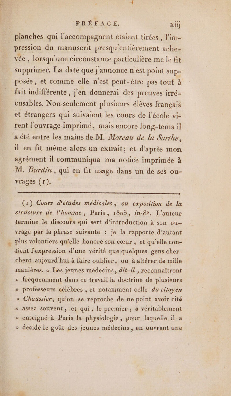planches qui l'accompagnent étaient tirées, l'im- pression du manuscrit presqu entièrement ache- vée , lorsqu une circonstance particulière me le fit supprimer. La date que j'annonce n'est point sup- posée, et comme elle n'est peut-être pas tout à fait indifférente , j'en donnerai des preuves irré- cusables. Non-seulement plusieurs élèves français et étrangers qui suivaient les cours de l’école vi- rent l'ouvrage imprimé, mais encore long-tems il a été entre les mains de M. Moreau de la Sarthe, il en fit même alors un extrait: et d'après mon agrément il communiqua ma notice imprimée à M. Burdin, qui en fit usage dans un de ses ou- vrages (r). RE (1) Cours d'études médicales, ou exposition de la structure de l’homme, Paris, 1803, in-8°. L'auteur termine le discours qui sert d'introduction à son ou vrage par la phrase suivante : je la rapporte d’autant plus volontiers qu’elle honore son cœur , et qu’elle con- tient l'expression d’une vérité que quelques gens cher- chent aujourd'hui à faire oublier, ou à altérer de mille manières. « Les jeunes médecins, dit-il , reconnaïîtront » fréquemment dans ce travail la doctrine de plusieurs LA professeurs célèbres , et notamment celle du citoyen » Chaussier, qu'on se reproche de ne point avoir cité » assez souvent, et qui, le premier , a véritablement » enseigné à Paris la physiologie, pour laquelle il a » décidé le goût des jeunes médecins , en ouvrant une