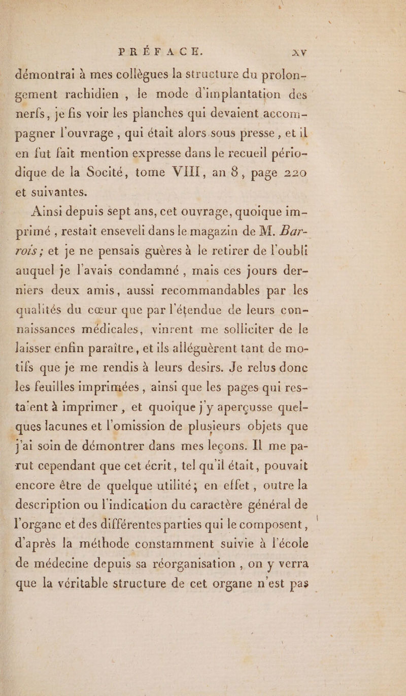 démontrai à mes collègues la structure du prolon- sement rachidien , le mode d'implantation des nerfs, je fis voir les planches qui devaient accom- pagner l'ouvrage , qui était alors sous presse , et il en fut fait mention expresse dans le recueil pério- dique de la Socité, tome VIT, an 8, page 220 et suivantes. Ainsi depuis sept ans, cet ouvrage, quoique im- primé , restait enseveli dans le magazin de M. Bar- roïs ; et je ne pensais guères à le retirer de l'oubli auquel je l'avais condamné , mais ces jours der- niers deux amis, aussi recommandables par les qualités du cœur que par l'étendue de leurs con- naissances médicales, vinrent me solliciter de le laisser enfin paraitre, et ils alléguèrent tant de mo- tifs que je me rendis à leurs desirs. Je relus donc les feuilles imprimées , ainsi que les pages qui res- ta'ent à imprimer , et quoique j y aperçusse quel- ques lacunes et l'omission de plusieurs objets que ‘j'ai soin de démontrer dans mes leçons. Il me pa- rut cependant que cet écrit, tel quil était, pouvait encore être de quelque utilité; en effet, outre la description ou l'indication du caractère général de l'organe et des différentes parties qui le composent, d'après la méthode constamment suivie à l'école de médecine depuis sa réorganisation , on y verra que la véritable structure de cet organe n'est pas