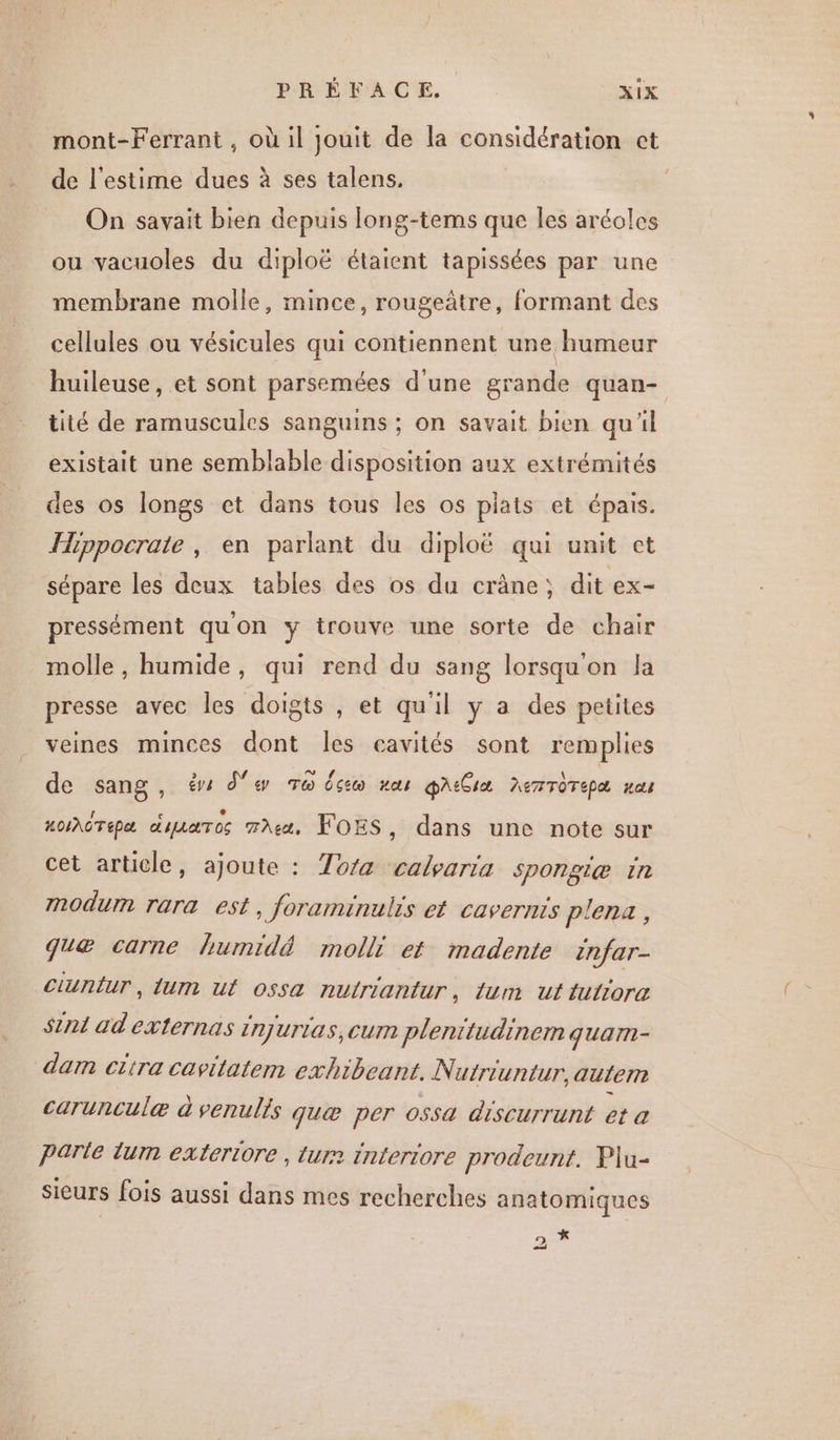 mont-Ferrant , où il jouit de la considération ct de l'estime dues à ses talens. | On savait bien depuis long-tems que les aréoles ou vacuoles du diploë étaient tapissées par une membrane molle, mince, rougeâtre, formant des cellules ou vésicules qui contiennent une humeur huileuse, et sont parsemées d'une grande quan- tité de ramuscules sanguins ; on savait bien qu'il existait une semblable disposition aux extrémités des os longs ct dans tous les os plats et épais. Hippocrate, en parlant du diploë qui unit et sépare les deux tables des os du crâne; dit ex- pressément quon y trouve une sorte de chair molle, humide, qui rend du sang lorsqu'on la presse avec les doigts , et qu'il y a des petites veines minces dont Îles cavités sont remplies de sang , € de To dcio au paiGiæ nemTÔTEpa #8 HoI\OTipa diaaros met, FOES, dans une note sur cet article, ajoute : To/a calyaria spongiæ in Modum rara est, foraminulis et cavernts plena, quæ carne humidé molli et madente enfar- ciuntur, lum ut ossa nutriantur, {um ut tutiora int ad externas injurias, cum plenitudinem quarn- dam citra cavitatem exhibeant. Nutriuntur, autem carunculæ à venulis quæ per ossa discurrunt et a Parle lum exteriore , tur2 interiore prodeunt. Plu- sieurs fois aussi dans mes recherches anatomiques 2 *