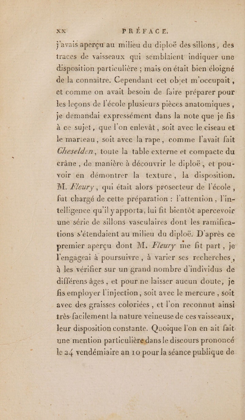 j'avais aperçu au milieu du diploë dessillons, des traces de vaisseaux qui semblaient indiquer une disposition particulière ; mais on était bien éloigné de la connaître. Cependant cet ob'et m'occupait, et comme on avait besoin de faire préparer pour les leçons de l'école plusieurs pièces anatomiques, je demandai expressément dans la note que je fis à ce sujet, que l’on enlevât, soit avec le ciseau et le marteau, soit avec la rape, comme l'avait fait Cheselden, toute la table externe et compacte du crâne , de manière à découvrir le diploë, et pou- voir en démontrer la texture, la disposition. M. Fleury, qui était alors prosecteur de l'école, fut chargé de cette préparation : l'attention, l'in- telligence qu'il yapporta, lui fit bientôt apercevoir une série de sillons vasculaires dont les ramifica- tions s’étendaient au milieu du diploë: D'après ce premier aperçu dont M. Fleury me fit part, je lengageai à poursuivre , à varier ses recherches , à les vérifier sur un grand nombre d'individus de différens âges , et pour ne laisser aucun doute, je fis employer l'injection, soit avec le mercure , soït avec des graisses coloriées , et l'on reconnut ainsi très-facilement la nature veineuse de ces vaisseaux, leur disposition constante. Quoique l'on en ait fait. une mention particulièredans le discours prononcé le 24 vendémiaire an 10 pour la séance publique de