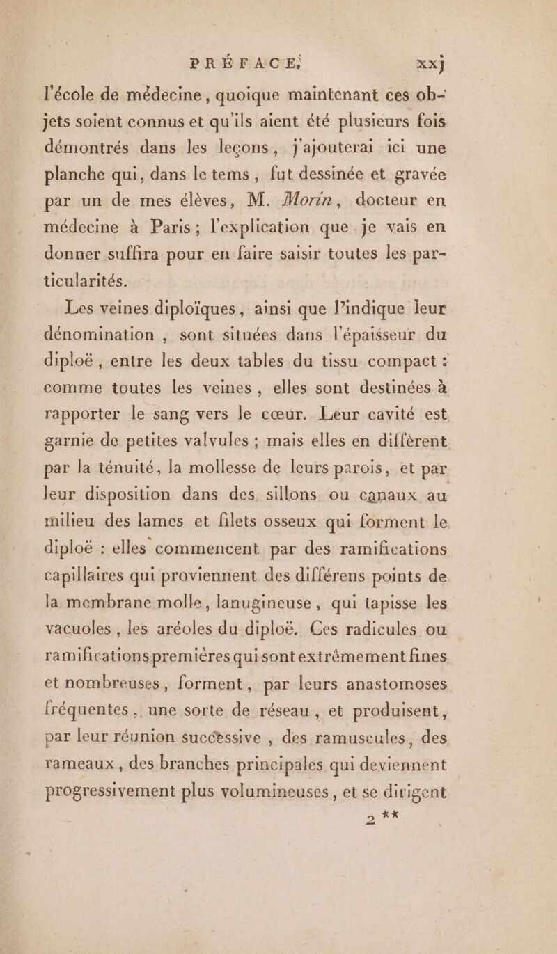 l'école de médecine , quoique maintenant ces ob- jets soient connus et qu'ils aient été plusieurs fois démontrés dans les leçons, J'ajouterai ici une planche qui, dans le tems, fut dessinée et gravée par un de mes élèves, M. Morin, docteur en médecine À Paris: l'explication que .je vais en donner suffira pour en faire saisir toutes les par- ticularités. Les veines diploïques, ainsi que Pindique leur dénomination , sont situées dans l'épaisseur du diploë , entre les deux tables du tissu compact : comme toutes les veines, elles sont destinées à rapporter le sang vers le cœur. Leur cavité est garnie de petites valvules ; mais elles en diffèrent par la ténuité, la mollesse de leurs parois, et par leur disposition dans des, sillons ou canaux au milieu des lames et filets osseux qui forment le diploë : elles commencent par des ramifications | capillaires qui proviennent des différens points de la membrane molle, lanugineuse , qui tapisse les vacuoles , les aréoles du diploë. Ces radicules ou ramificationspremières quisontextrémement fines et nombreuses, forment, par leurs anastomoses fréquentes, une sorte de réseau , et produisent, par leur réunion successive , des ramuscules, des rameaux , des branches principales qui deviennent progressivement plus volumineuses, et se dirigent » X*