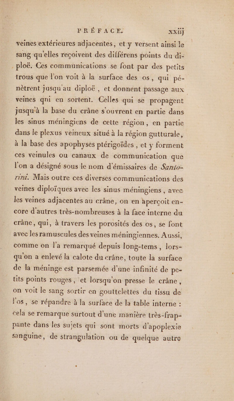 veines extérieures adjacentes, et y versent ainsi le sang qu'elles reçoivent des différens points du di- ploë. Ces communications se font par des petits trous que l'on voit à la surface des os, qui pé- nètrent jusqu au diploë , et donnent passage aux vemes qni en sortent. Celles qui se propagent jusqu'à la base du crâne s'ouvrent en partie dans les sinus méningiens de cette région, en partie dans le plexus veineux situé à la région gutturale, à la base des apophyses ptérigoïdes , et y forment ces veinules ou canaux de communication que l'on a désigné sous le nom d'émissaires de Sznto- rit, Mais outre ces diverses communications des veines diploïques avec les sinus méningiens , avec les veines adjacentes au crâne, on en aperçoit en- core d'autres très-nombreuses à la face interne du crane, qui, à travers les porosités des os, se font avec les ramuscules des veines méningiennes. Aussi, comme on l'a remarqué depuis Jong-tems, lors- qu'en a enlevé la calote du crâne, toute la surface de la méninge est parsemée d’une infinité de pc- tits points rouges, et lorsqu'on presse le crâne, on voit le sang sortir en souttelettes du tissu de l'os, se répandre à la surface de la table interne : cela se remarque surtout d'une manière très-frap- pante dans les sujets qui sont morts d'apoplexie sanguine, de strangulation ou de quelque autre