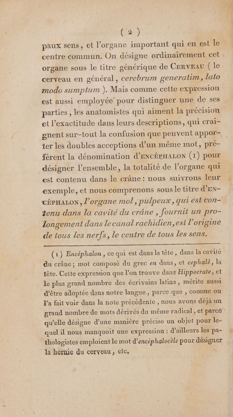 paux sens, et l’organe important qui en est le centre commun. On désigne ordinairement cet organe sous le titre générique de CERVEAU (le cerveau en général, cerebrum generatim , lato modo sumptum ). Mais comme cette expressiorl est aussi employée pour distinguer une de ses parties , les anatomistes qui aiment la précision et l'exactitude dans leurs descriptions, qui crai- gnent sur-tout la confusion que peuvent appor- ter les doubles acceptions d’un même mot, pré- férent la dénomination d’ENCÉPHALON (1) pour désigner l’ensemble, la totalité de lorgane qui est contenu dans le crâne: nous suivrons leur exemple, et nous comprenons sous le titre d’EN- CÉPHALON, l'organe mol, pulpeux, qui est con- Zenu dans la cavité du crâne , fournit un pro- Zongement dans le canal rachidien, est l’origine de tous les nerfs, le centre de tous les sens. (1) Encéphalon , ce qui est dans la tête, dans la cavité du crâne; mot composé du grec en dans, et cephalé, la tête. Cette expression que l’on trouve dans Hippocrate, et le plus grand nombre des écrivains latins, mérite aussi d’être adoptée dans notre langue , parce que , comme on l’a fait voir dans la note précédente , nous avons déjà un grand nombre de mots dérivés du même radical , et parce qu’elle désigne d’une manière précise un objet pour le- quel il nous manquoit une expression : d’ailleurs les pa- thologistes emploient le mot d’encéphalocèle pour pe la hernie du cerveau, etc,