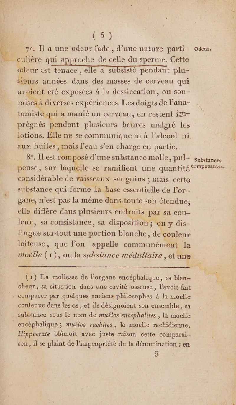 0. Îl a une odeur fade, d’une nature parti- odeur. __ culière qui a5proche de celle du sperme. Cette odeur &amp;st tenace , elle a subsisté pendant plu- $*eurs années dans des masses de cerveau qui avoient été exposées à la dessiccation, ou sou- mises à diverses expériences. Les doigts de l’ana- tomiste qui a manié un cerveau, en restent 10- prégnés pendant plusieurs heures malgré les lotions. Elle ne se communique ni à l'alcool ni. aux huiles , mais l’eau s’en charge en partie. 8°. Il est composé d’une substance molle, pul- substances peuse, sur laquelle se ramifient une quantité mPosantes, considérable de vaisseaux sanguins ; mais cette substance qui forme la base essentielle de l’or- gane, n’est pas la même dans toute son étendue; elle diffère dans plusieurs endroïts par sa cou- leur, sa consistance, sa disposition; on y dis- tingue sur-tout une portion blanche, de couleur laiteuse, que l’on appelle communément la moelle (1), ou la substance médullaire , et une (1) La mollesse de l’organe encéphalique, sa blan- cheur, sa situation dans une cavité osseuse, l’avoit fait comparer par quelques anciens philosophes à la moelle contenue dans les os ; et 1ls désignoient son ensemble, sa substance sous le nom de muélos encéphalites , la moelle encéphalique ; muélos rachites , la moelle rachidienne. Hippocrate blâmoit avec juste raison cette comparai- son , il se plaint de l’impropriété de la dénomination : en 4
