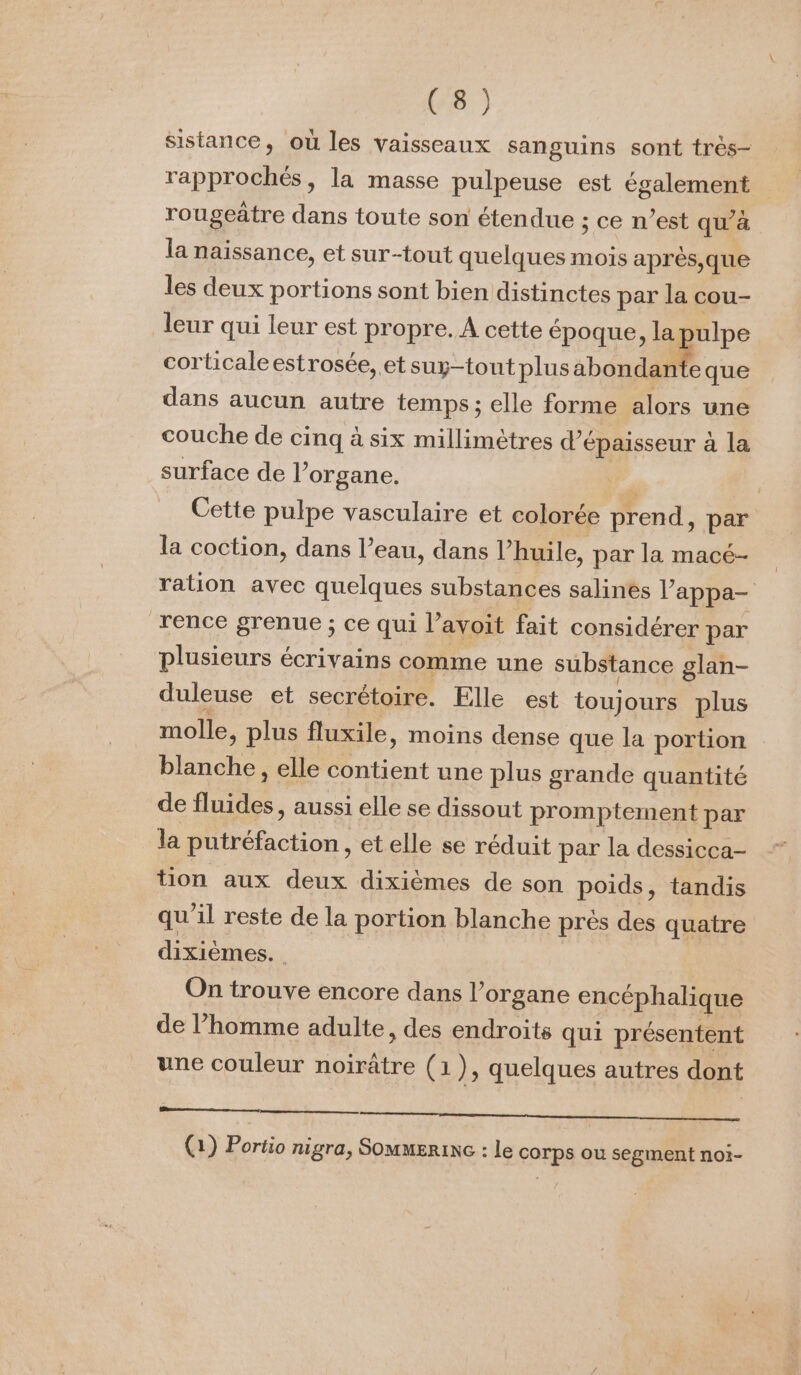 sistance, où les vaisseaux sanguins sont très- rapprochés, la masse pulpeuse est également rougeâtre dans toute son étendue ; ce n’est qu’à la naissance, et sur-tout quelques mois après,que les deux portions sont bien distinctes par la cou- leur qui leur est propre. A cette époque, la ulpe corticaleestrosée, et suy-tont plus ab pie que dans aucun autre temps; elle forme alors une couche de cinq à six millimètres d’é épaisseur à la surface de l’organe. | Cette pulpe vasculaire et colorée prend, par la coction, dans l’eau, dans l huile, par la macé- ration avec quelques substances salinés appa- rence grenue ; ce qui l’avoit fait considérer par plusieurs écrivains comme une substance glan- duleuse et secrétoire. Elle est touj ours plus molle, plus fluxile, moins dense que la portion blanche, elle contient une plus grande quantité de LES aussi elle se dissout promptement par la putréfaction , et elle se réduit par la dessicca- tion aux deux dixièmes de son poids, tandis qu'il reste de la portion blanche près des quatre dixièmes. On trouve encore dans l’organe encéphalique de l’homme adulte, des endroits qui présentent une couleur noirâtre (1), quelques autres dont RE NE CON ON | 2) (1) Portio nigra, Sommerinc : le corps ou segment noi-
