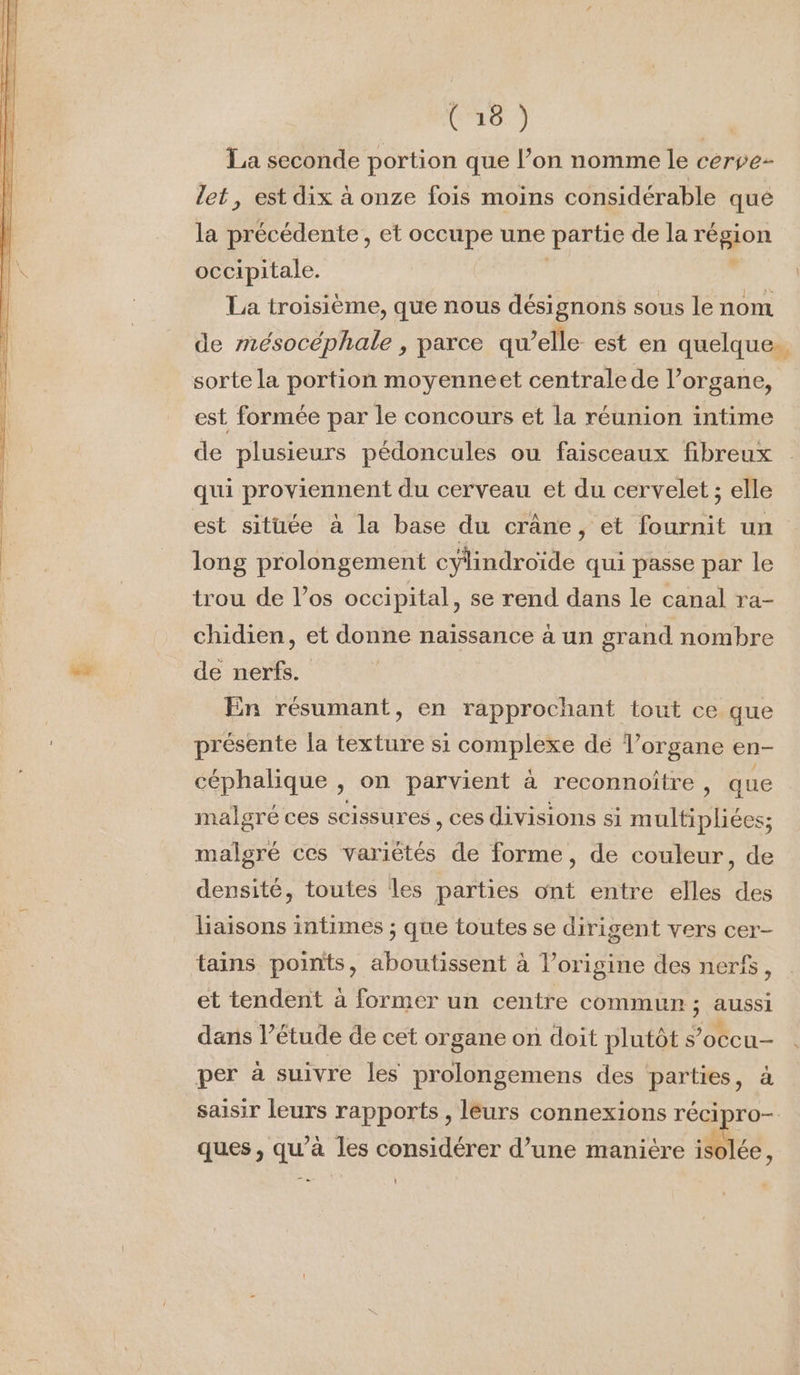 La seconde portion que l’on nomme le cerve- let, est dix à onze fois moins considérable qué la précédente, et occupe une partie de la région occipitale. . La troisième, que nous désignons sous le nom de mésocéphale , parce qu’elle est en quelque. sorte la portion moyenneet centrale de l’organe, est formée par le concours et la réunion intime de plusieurs pédoncules ou faisceaux fibreux qui proviennent du cerveau et du cervelet ; elle est située à la base du crâne, et fournit un long prolongement cylindroïde qui passe par le trou de los occipital, se rend dans le canal ra- chidien, et donne naissance à un grand nombre “s de nerfs. En résumant, en rapprochant tout ce que présente la texture si complexe de l'organe en- céphalique , on parvient à reconnoïtre, que malgré ces scissures, ces divisions si Abe. malgré ces variétés de forme, de couleur, de densité, toutes les parties ont entre elles des haisons intimes ; que toutes se dirigent vers cer- tains points, aboutissent à l’origine des nerf, et tendent à former un centre commun ; AUSSI dans l’étude de cet organe on doit plutôt s’occu- per à suivre les prolongemens des parties, à saisir leurs rapports, leurs connexions récipro- ques, qu’à les considérer d’une manire isolée, 1 i