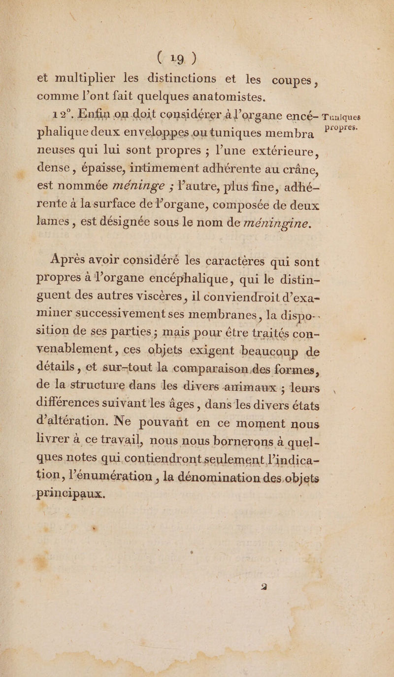 et multiplier les distinctions et les coupes, comme l'ont fait quelques anatomistes. 12°. Enfin on doit considérer à l'organe encé- Tuniques phalique deux enveloppes outuniques membra ?? neuses qui lui sont propres ; l’une extérieure, dense , épaisse, intimement adhérente au crâne, est nommée #17éninge ; l’autre, plus fine, adhé- rente à la surface de l’organe, composée de deux lames , est désignée sous le nom de méningine. Après avoir considéré les caractères qui sont propres à l'organe encéphalique, qui le distin- guent des autres viscères, il conviendroit d’exa- miner successivement ses membranes, la dispo. sition de ses parties; mais pour être traités con- venablement, ces objets exigent beaucoup de détails, et sur-tout la comparaison des formes à de la structure dans des divers amimaux ; leurs différences suivant les âges, dans les divers états d’altération. Ne pouvant en ce moment nous livrer à ce travail, nous nous bornerons à quel- ques notes quu.contiendront seulement l’indica- tion, l’'énumération , la dénomination des. abiais Principaux.