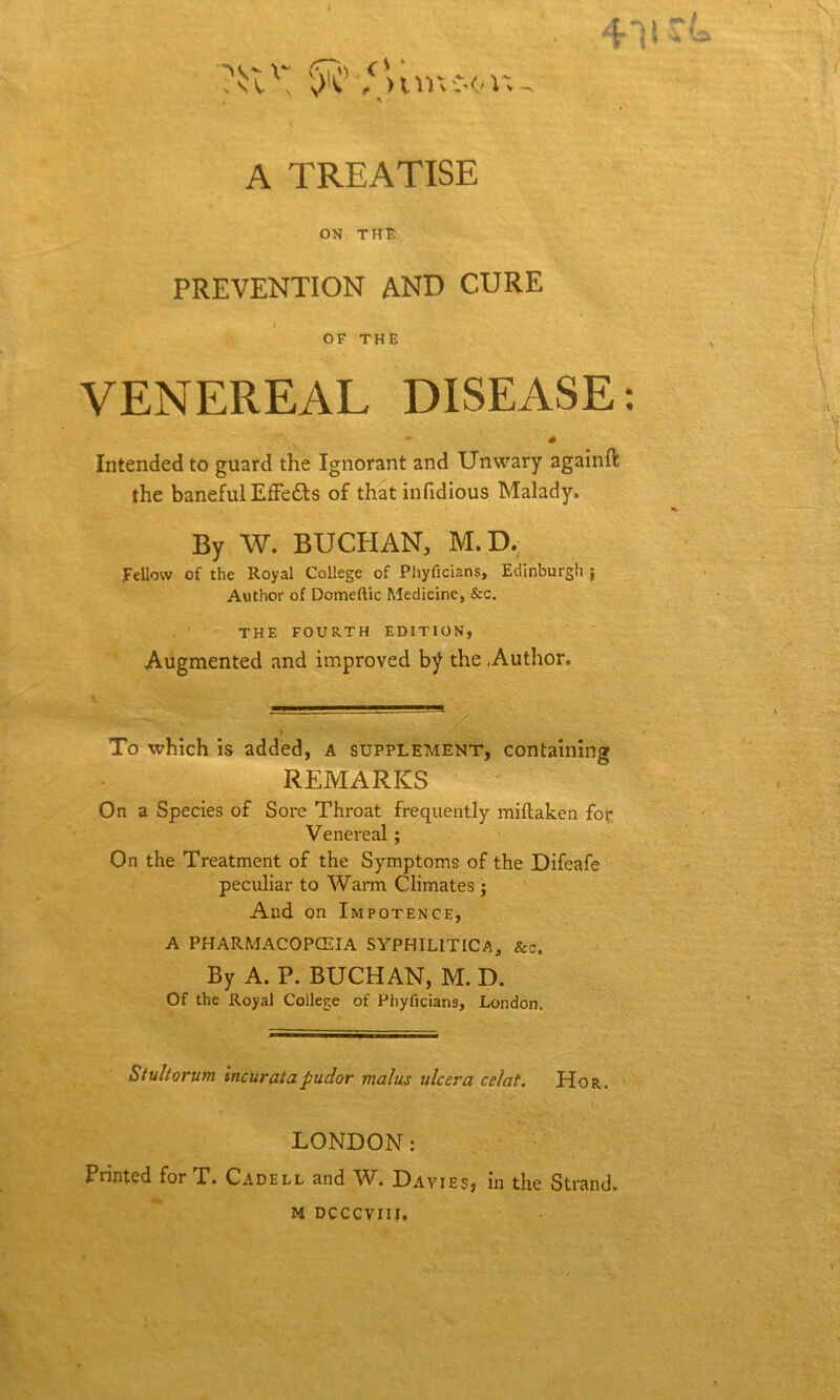 A TREATISE ON THE PREVENTION AND CURE I OF THE VENEREAL DISEASE Intended to guard the Ignorant and Unwary againft the baneful EfFe&s of that infidious Malady. By W. BUCHAN, M.D. Fellow of the Royal College of Phyficizns, Edinburgh ; Author of Domeftic Medicine, &c. THE FOURTH EDITION, Augmented and improved by the Author. :w~ - t. . .4' To which is added, a supplement, containing REMARKS On a Species of Sore Throat frequently miltaken for Venereal; On the Treatment of the Symptoms of the Difeafe peculiar to Warm Climates ; And on Impotence, A PHARMACOPOEIA SYPHILITICA, See. By A. P. BUCHAN, M. D. Of the Royal College of Phyficians, London. Stultorum incur ata pudor malus ulcer a celat. Hor. LONDON: Printed for T. Cadell and W. Davies, in the Strand. M DCCCVIIJ.