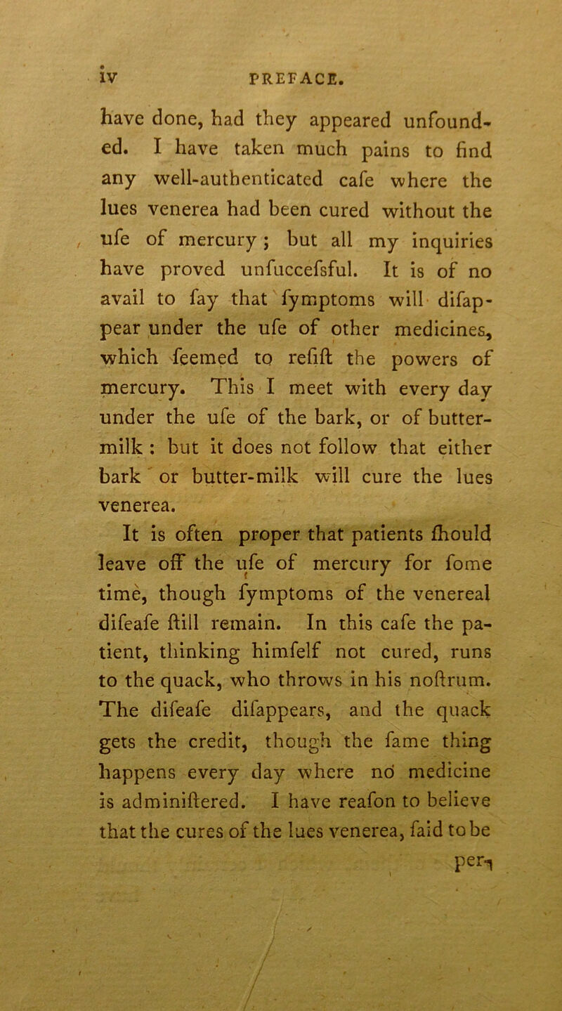 have done, had they appeared unfound- ed. I have taken much pains to find any well-authenticated cafe where the lues venerea had been cured without the ufe of mercury; but all my inquiries have proved unfuccefsful. It is of no avail to fay that fymptoms will difap- pear under the ufe of other medicines, which feemed to refill the powers of mercury. This I meet with every day under the ufe of the bark, or of butter- milk : but it does not follow that either bark or butter-milk will cure the lues venerea. It is often proper that patients fhould leave off the ufe of mercury for fome time, though fymptoms of the venereal difeafe ftill remain. In this cafe the pa- tient, thinking himfelf not cured, runs to the quack, who throws in his nollrum. The difeafe difappears, and the quack gets the credit, though the fame thing happens every day where no medicine is adminiftered. I have reafon to believe that the cures of the lues venerea, faid to be per-i