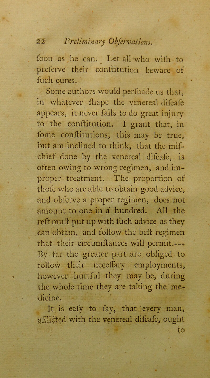 foon as he can. Let all who wifh to ptefe rve their conftitution beware of fuch cures. Some authors would perfuade us that, in whatever ftiape the venereal difeafe appears, it never fails to do great injury to the conftitution. I grant that, in fome conftitutions, this may be true, but am inclined to think, that the mif- chief done by the venereal difeafe, is often owing to wrong regimen, and im- proper treatment. The proportion of thofe who are able to obtain good advice, and obferve a proper regimen, does not amount to one in a hundred. All the reft rauft put up with fuch advice as they can obtain, and follow the beft regimen that their circumftances will permit.— By far the greater part are obliged to follow their neceftary employments, however hurtful they may be, during the whole time they are taking the me- dicine. It is eafy to fay, that every man, aftlidted with the venereal difeafe, ought to