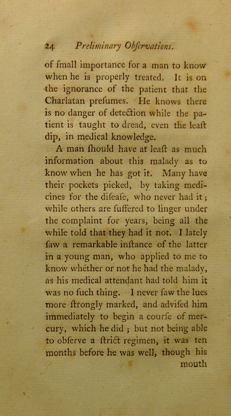 of fmall importance for a man to know when he is properly treated. It is on the ignorance of the patient that the Charlatan prefumes. He knows there is no danger of detediion while the pa- tient is taught to dread, even the leaft dip, in medical knowledge. A man fhould have at leafc as much information about this malady as to know when he has got it. Many have their pockets picked, by taking medi- cines for the difeafe, who never had it; while others are buffered to linger under the complaint for years, being all the while told that they had it not. I lately faw a remarkable inftance of the latter in a young man, who applied to me to know whether or not he had the malady, as his medical attendant had told him it was no fuch thing. I never faw the lues more ftrongly marked, and advifed him immediately to begin a courfe of mer- cury, which he did j but not being able to obferve a lfridl regimen, it was ten months before he was well, though his mouth