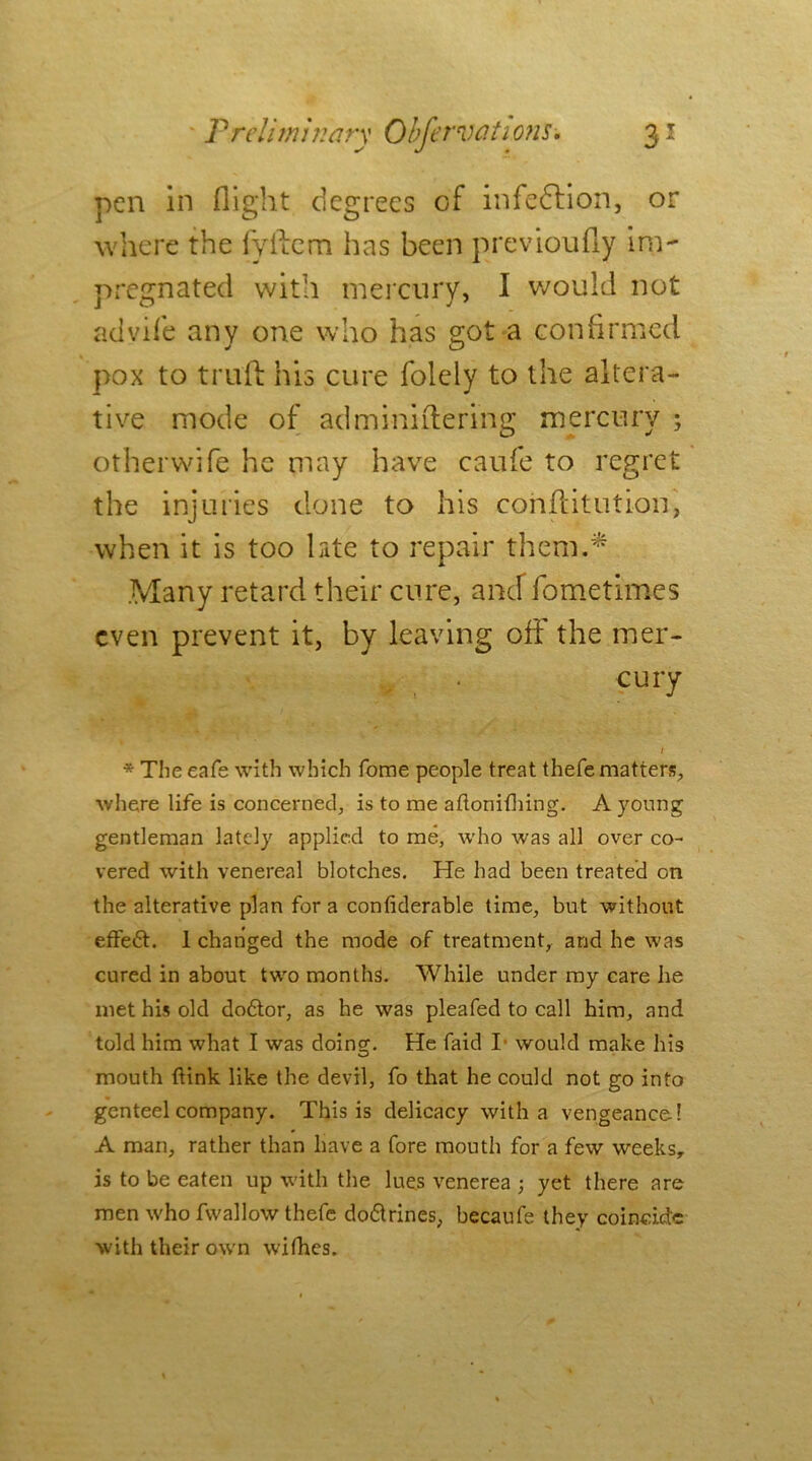 pen in flight degrees of infection, or where the fyllem hns been previoufly im- pregnated with mercury, I would not advife any one who has got a confirmed pox to trull his cure folely to the altera- tive mode of adminiitering mercury ; otherwife he may have caufe to regret the injuries done to his constitution, when it is too late to repair them.* Many retard their cure, ancf fometimes even prevent it, by leaving off the mer- cury t * The eafe with which fome people treat thefe matters, where life is concerned, is to me aflonifhing. A young gentleman lately applied to me, who was all over co- vered with venereal blotches. He had been treated on the alterative plan for a confiderable time, but without effe£t. 1 changed the mode of treatment, and he was cured in about two months. While under my care he met his old do6tor, as he was pleafed to call him, and told him what I was doing. He faid I would make his mouth {link like the devil, fo that he could not go into genteel company. This is delicacy with a vengeance! A man, rather than have a fore mouth for a few weeks, is to be eaten up with the lues venerea ; yet there are men who fwallow thefe doftrines, becaufe they coincide with their own wifhes.