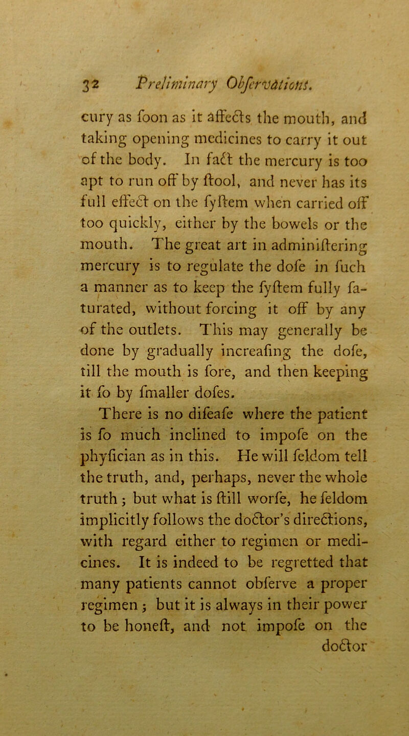 cury as foon as it affeds the mouth, and taking opening medicines to carry it out of the body. In fad the mercury is too apt to run off* by ftool, and never has its full died on the fyliem when carried off too quickly, either by the bowels or the mouth. The great art in adminiilering mercury is to regulate the dofe in fuch a manner as to keep the fyliem fully fa- turated, without forcing it off by any of the outlets. This may generally be done by gradually increafing the dofe, till the mouth is fore, and then keeping it fo by fmaller dofes. There is no difeafe where the patient is fo much inclined to impofe on the phyfician as in this. He will feldom tell the truth, and, perhaps, never the whole truth ; but what is {fill worfe, he feldom implicitly follows the dodor’s diredions, with regard either to regimen or medi- cines. It is indeed to be regretted that many patients cannot obferve a proper regimen; but it is always in their power to be hone ft, and not impofe on the dodor