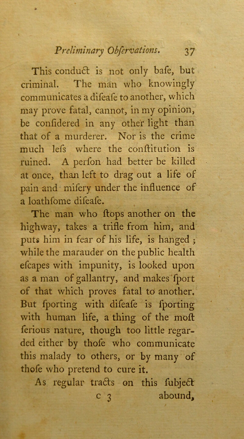 This condudt is not only bafe, but criminal. The man who knowingly communicates a difeafe to another, which may prove fatal, cannot, in my opinion, be confidered in any other light than that of a murderer. Nor is the crime much lefs where the conftitution is ruined. A perfon had better be killed at once, than left to drag out a life of pain and mifery under the influence of a loathfome difeafe. The man who flops another on the highway, takes a trifle from him, and puts him in fear of his life, is hanged ; while the marauder on the public health efcapes with impunity, is looked upon as a man of gallantry, and makes fport of that which proves fatal to another. But fporting with difeafe is fporting with human life, a thing of the moft ferious nature, though too little regar- ded either by thofe who communicate this malady to others, or by many of thofe who pretend to cure it. As regular tradts on this fubjedt c 3 abound.