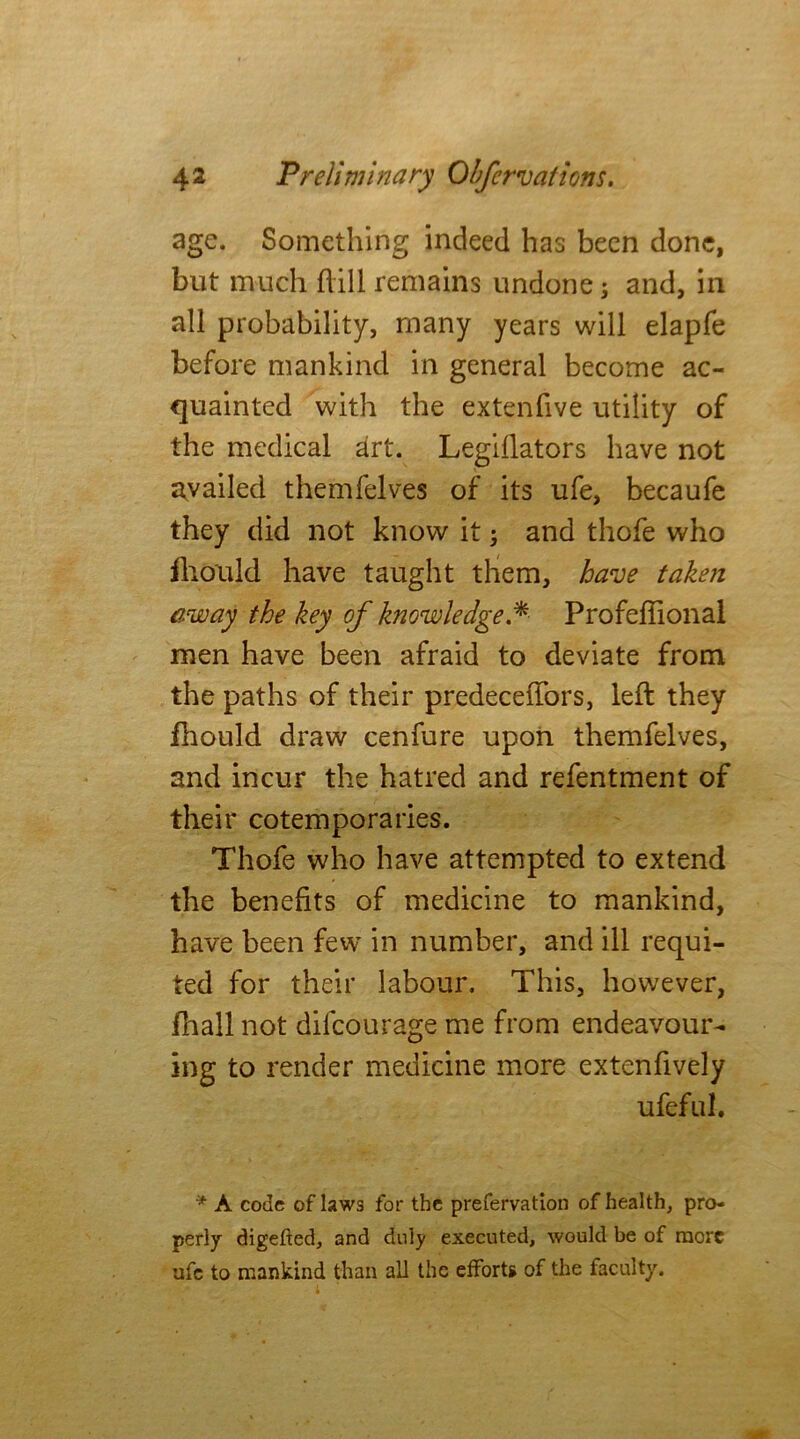 age. Something indeed has been done, but much hill remains undone; and, in all probability, many years will elapfe before mankind in general become ac- quainted with the extenfive utility of the medical art. Legillators have not availed themfelves of its ufe, becaufe they did not know it j and thofe who fhould have taught them, have taken away the key of knowledge.*■ Profeffional men have been afraid to deviate from the paths of their predeceffors, left they fhould draw cenfure upon themfelves, and incur the hatred and refentment of their cotemporaries. Thofe who have attempted to extend the benefits of medicine to mankind, have been few in number, and ill requi- ted for their labour. This, however, fhall not difcourage me from endeavour- ing to render medicine more extenfively ufefid. * A code of laws for the prefervation of health, pro- perly digefted, and duly executed, would be of more ufe to mankind than all the efforts of the faculty.