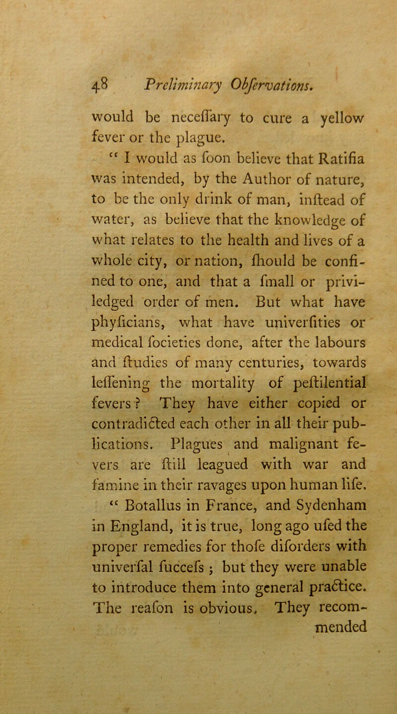 would be necelTary to cure a yellow fever or the plague. cc I would as foon believe that Ratifia was intended, by the Author of nature, to be the only drink of man, inftead of water, as believe that the knowledge of what relates to the health and lives of a whole city, or nation, fhould be confi- ned to one, and that a fmall or privi- ledged order of men. But what have phyficians, what have univerfities or medical focieties done, after the labours and fludies of many centuries, towards leffening the mortality of peftilential fevers ? They have either copied or contradicted each other in all their pub- lications. Plagues and malignant fe- vers are ftill leagued with war and famine in their ravages upon human life. <c Botallus in France, and Sydenham in England, it is true, long ago ufed the proper remedies for thofe diforders with univerfal fuccefs; but they were unable to introduce them into general pradlice. The reafon is obvious. They recom- mended