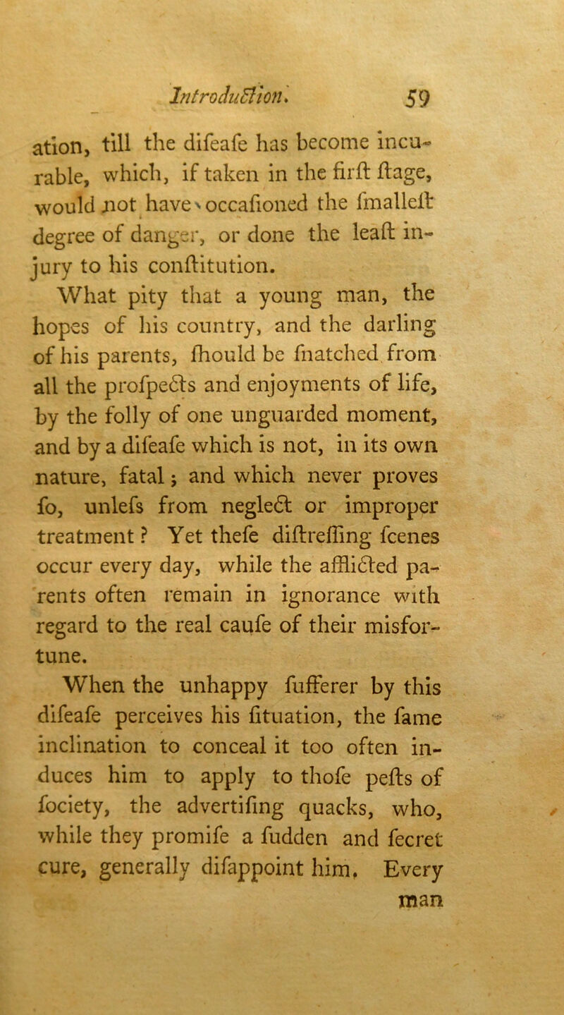 ation, till the difeafe has become incu- rable, which, if taken in the firft dage, would not have' occafioned the fmalleit degree of danger, or done the lead in- jury to his conftitution. What pity that a young man, the hopes of his country, and the darling of his parents, fhould be fnatched from all the profpedls and enjoyments of life, by the folly of one unguarded moment, and by a difeafe which is not, in its own nature, fatal; and which never proves fo, unlefs from negledt or improper treatment? Yet thefe didreffing fcenes occur every day, while the afflidted pa- rents often remain in ignorance with regard to the real caufe of their misfor- tune. When the unhappy fufferer by this difeafe perceives his fituation, the fame inclination to conceal it too often in- duces him to apply to thofe pefts of fociety, the advertifing quacks, who, while they promife a fudden and fecret cure, generally difappoint him. Every man