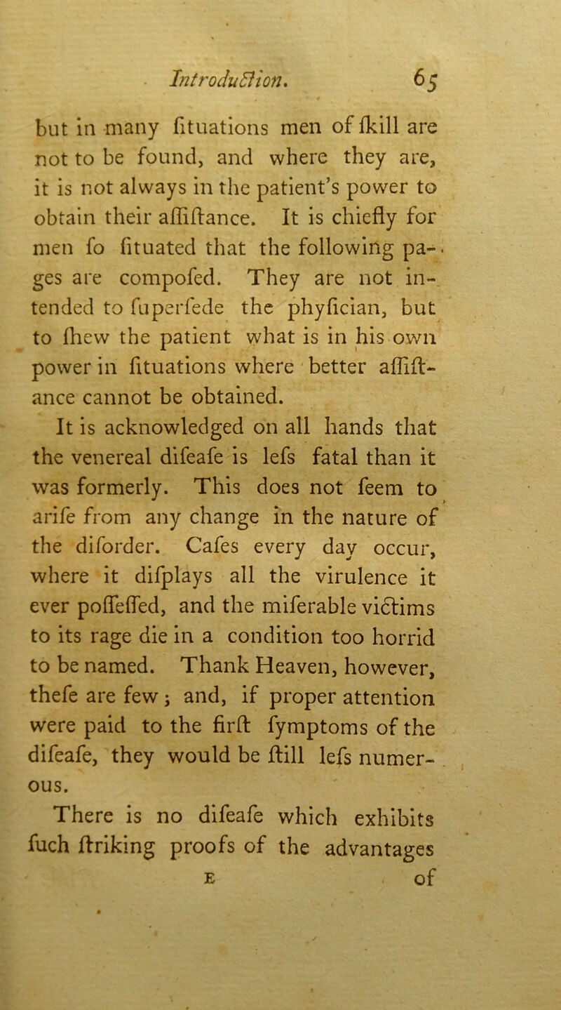 but in many fituations men of fkill are not to be found, and where they are, it is not always in the patient’s power to obtain their afliftance. It is chiefly for men fo fituated that the following pa-. ges are compofed. They are not in- tended to fuperfede the phyflcian, but to fhew the patient what is in his own power in fituations where better aflift- ance cannot be obtained. It is acknowledged on all hands that the venereal difeafe is lefs fatal than it was formerly. This does not feem to arife from any change in the nature of the diforder. Cafes every day occur, where it difplays all the virulence it ever poffefled, and the miferable vidtims to its rage die in a condition too horrid to be named. Thank Heaven, however, thefe are few ; and, if proper attention were paid to the firfh fymptoms of the difeafe, they would be flill lefs numer- ous. There is no difeafe which exhibits fuch finking proofs of the advantages e of