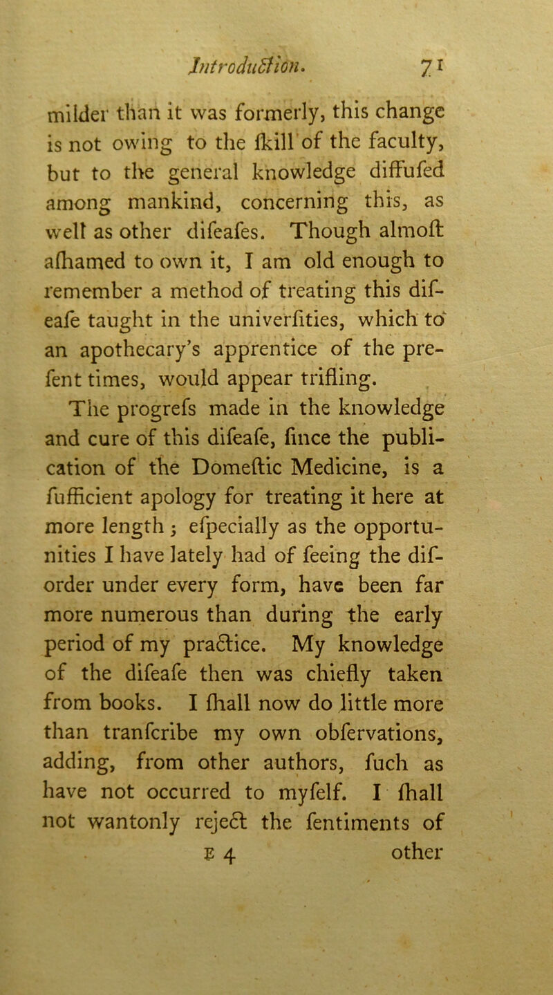 milder than it was formerly, this change is not owing to the fkill of the faculty, but to the general knowledge diffufed among mankind, concerning this, as well as other difeafes. Though almoft afhamed to own it, I am old enough to remember a method of treating this dif- eafe taught in the univerfities, which to' an apothecary’s apprentice of the pre- fent times, would appear trifling. The progrefs made in the knowledge and cure of this difeafe, fmce the publi- cation of the Domeftic Medicine, is a fufficient apology for treating it here at more length ; efpecially as the opportu- nities I have lately had of feeing the dif- order under every form, have been far more numerous than during the early period of my pradlice. My knowledge of the difeafe then was chiefly taken from books. I fhall now do little more than tranfcribe my own obfervations, adding, from other authors, fuch as have not occurred to myfelf. I fhall not wantonly rejedl the fentiments of E 4 other