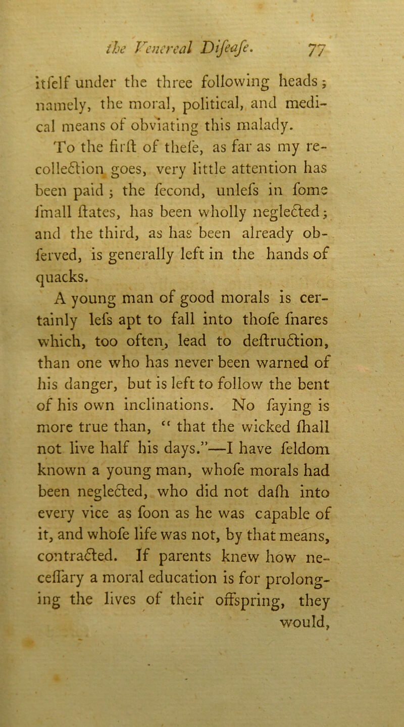 itfelf under the three following heads; namely, the moral, political, and medi- cal means of obviating this malady. To the firft of tliefe, as far as my re- collection goes, very little attention has been paid ; the fecond, unlefs in fome imall itates, has been wholly negleCted; and the third, as has been already ob- ferved, is generally left in the hands of A young man of good morals is cer- tainly lefs apt to fall into thofe fnares which, too often, lead to deftruCtion, than one who has never been warned of his danger, but is left to follow the bent of his own inclinations. No faying is more true than, “ that the wicked fhall not live half his days.”—I have feldom known a young man, whofe morals had been neglected, who did not dafh into every vice as foon as he was capable of it, and whofe life was not, by that means, contracted. If parents knew how ne- ceffary a moral education is for prolong- ing the lives of their offspring, they would,