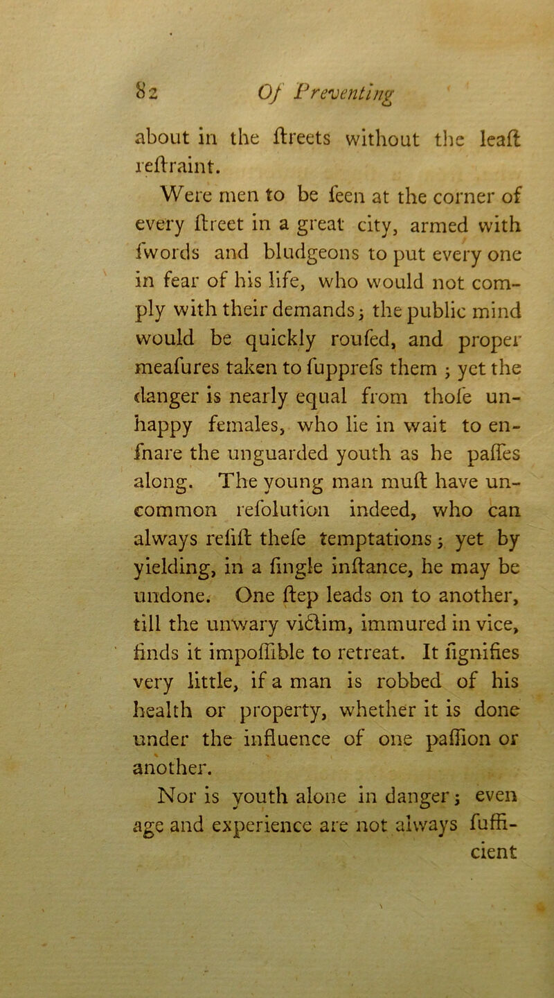 about in the flreets without the leaft reftraint. Were men to be feen at the corner of every ftreet in a great city, armed with {words and bludgeons to put every one in fear of his life, who would not com- ply with their demands 3 the public mind would be quickly roufed, and proper meafures taken to fupprefs them 3 yet the danger is nearly equal from thofe un- happy females, who lie in wait to en- fnare the unguarded youth as he paffes along. The young man mud have un- common refolution indeed, who can always refill thefe temptations 3 yet by yielding, in a fingle inflance, he may be undone. One flep leads on to another, till the unwary vi&im, immured in vice, finds it impoffible to retreat. It lignifies very little, if a man is robbed of his health or property, whether it is done under the influence of one paffion or another. Nor is youth alone in danger 3 even age and experience are not always fuffi- cient