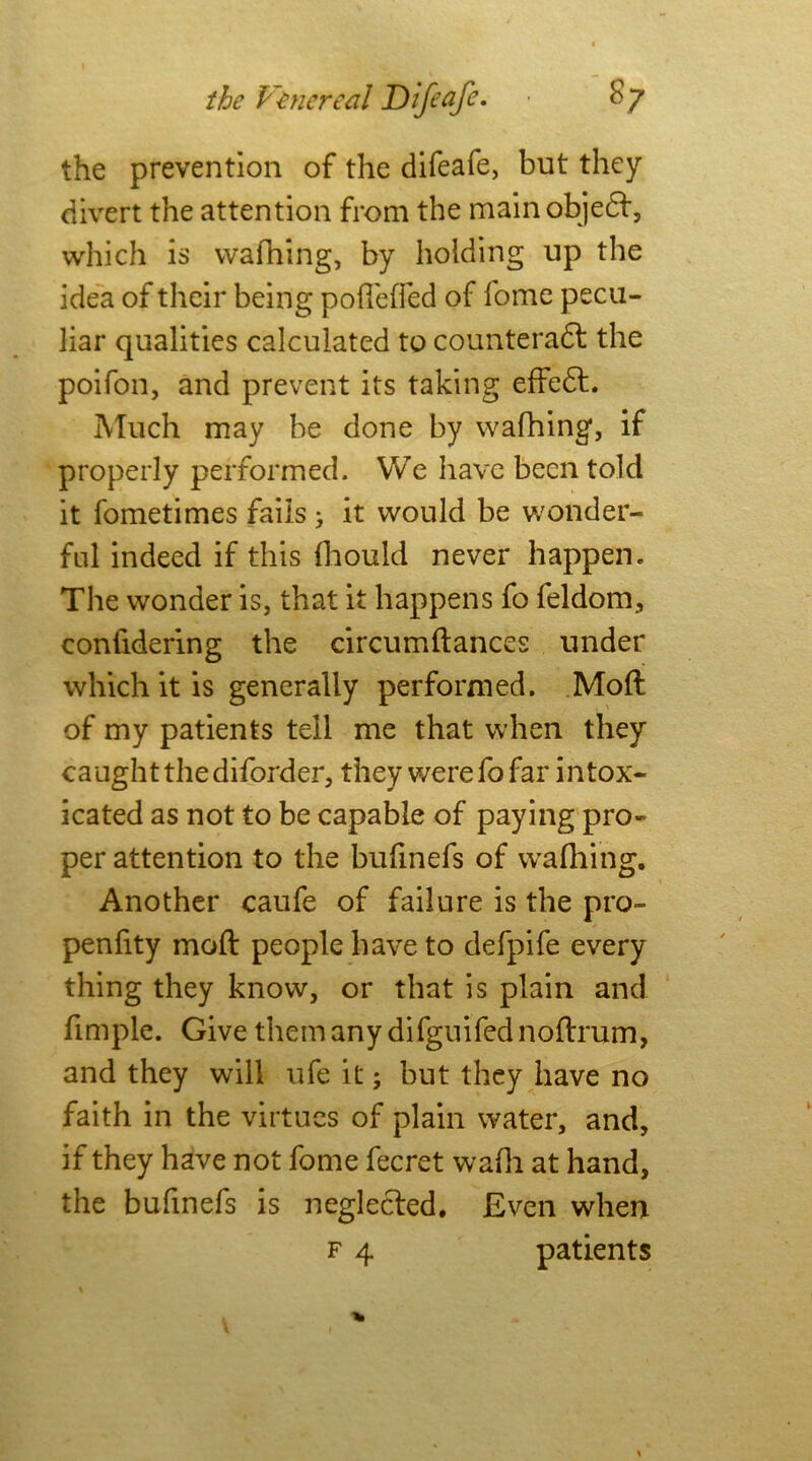 the prevention of the difeafe, but they divert the attention from the mainobjedf, which is walking, by holding up the idea of their being pofi'elfed of fome pecu- liar qualities calculated to counteradl the poifon, and prevent its taking effedt. Much may be done by walking, if properly performed. We have been told it fometimes fails > it would be wonder- ful indeed if this Ihould never happen. The wonder is, that it happens fo feldom, conlidering the circumftances under which it is generally performed. Moft of my patients tell me that when they caught the diforder, they were fo far intox- icated as not to be capable of paying pro- per attention to the bufinefs of walking. Another caufe of failure is the pro- penfity moft people have to defpife every thing they know, or that is plain and fimple. Give them any difguifed noftrum, and they will ufe it; but they have no faith in the virtues of plain water, and, if they have not fome fecret walk at kand, the bufinefs is neglected. Even when f 4 patients