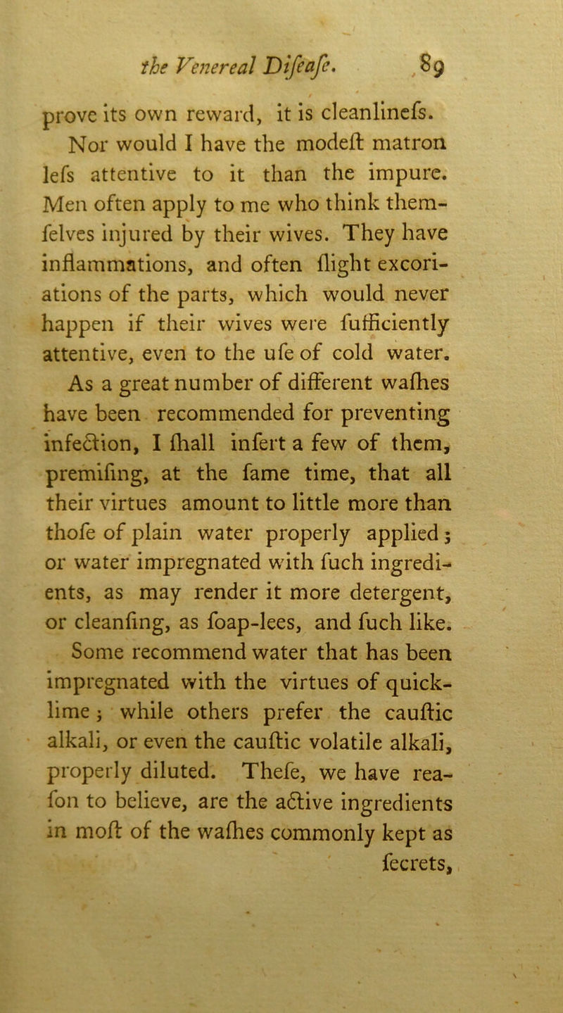 / prove its own reward, it is cleanlinefs. Nor would I have the modeft matron lefs attentive to it than the impure. Men often apply to me who think them- felves injured by their wives. They have inflammations, and often flight excori- ations of the parts, which would never happen if their wives were fufflciently attentive, even to the ufe of cold water. As a great number of different wafhes have been recommended for preventing infection, I fhall infert a few of them, premiflng, at the fame time, that all their virtues amount to little more than thofe of plain water properly applied ; or water impregnated with fuch ingredi- ents, as may render it more detergent, or cleanfing, as foap-lees, and fuch like. Some recommend water that has been impregnated with the virtues of quick- lime ; while others prefer the cauftic alkali, or even the cauftic volatile alkali, properly diluted. Thefe, we have rea- fon to believe, are the a&ive ingredients in moft of the wafhes commonly kept as fee rets,