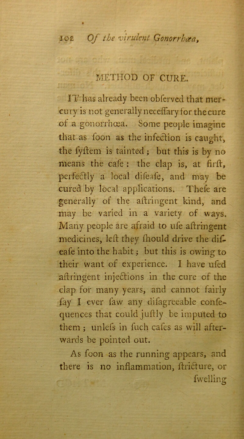 METHOD OF CURE. IT has already been obferved that mer- cury is not generally neceflary for the cure of a gonorrhoea. Some people imagine that as foon as the infection is caught, the fyflem is tainted; but this is by no means the cafe : the clap is, at firft, perfectly a local difeafe, and may be cured by local applications. Thefe are generally of the aftringent kind, and may be varied in a variety of ways. Many people are afraid to ufe aftringent medicines, left they ftiould drive the dif- eafe into the habit; but this is owing to their want of experience. I have ufed aftringent injections in the cure of the clap for many years, and cannot fairly fay I ever faw any difagreeable confe- quences that could juftly be imputed to them ; unlefs in fuch cafes as will after- wards be pointed out. As foon as the running appears, and there is no inflammation, ftricture, or fwelling