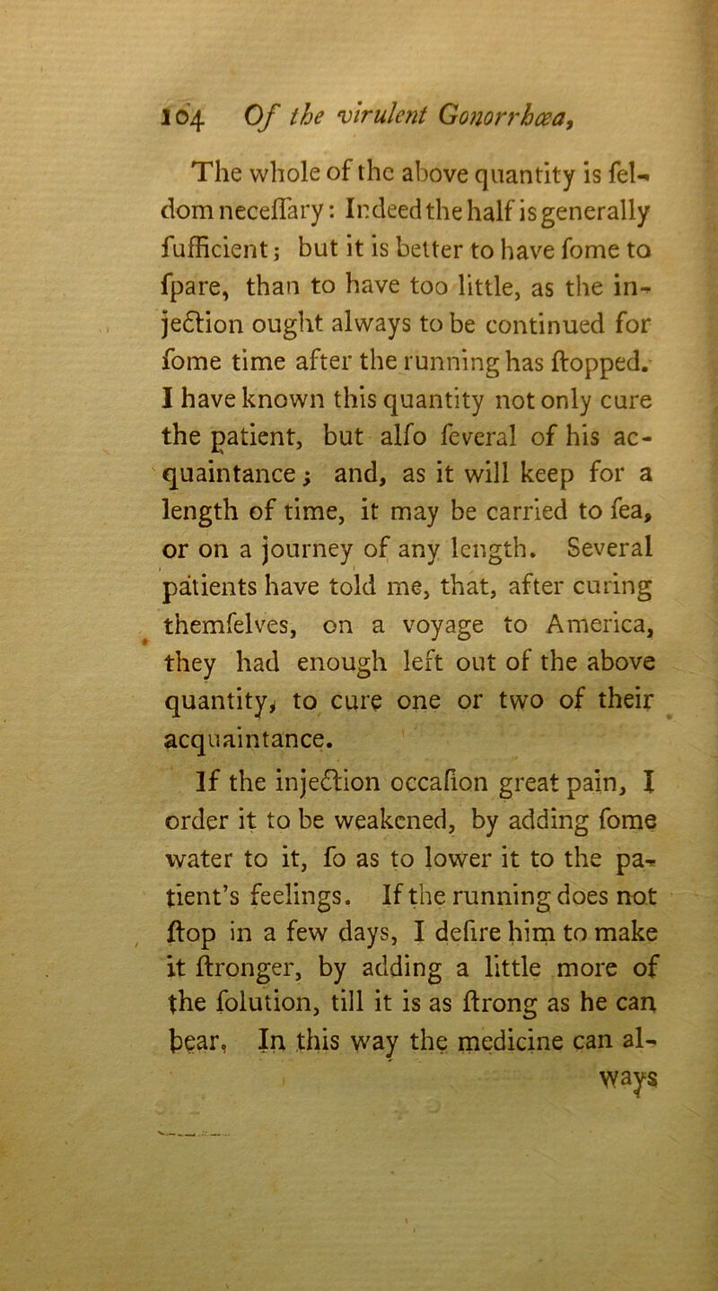 The whole of the above quantity is feU dom neceffary: Indeed the half is generally fufficient; but it is better to have fome to fpare, than to have too little, as the in- jedlion ought always to be continued for fome time after the running has flopped. I have known this quantity not only cure the patient, but alfo federal of his ac- quaintance ; and, as it will keep for a length of time, it may be carried to fea, or on a journey of any length. Several patients have told me, that, after curing themfelves, on a voyage to America, they had enough left out of the above quantity* to cure one or two of their acquaintance. If the injection occafion great pain, I order it to be weakened, by adding fome water to it, fo as to lower it to the pa^ tient’s feelings. If the running does not flop in a few days, I defire him to make it flronger, by adding a little more of the folution, till it is as flrong as he can bear, In this way the medicine can al-