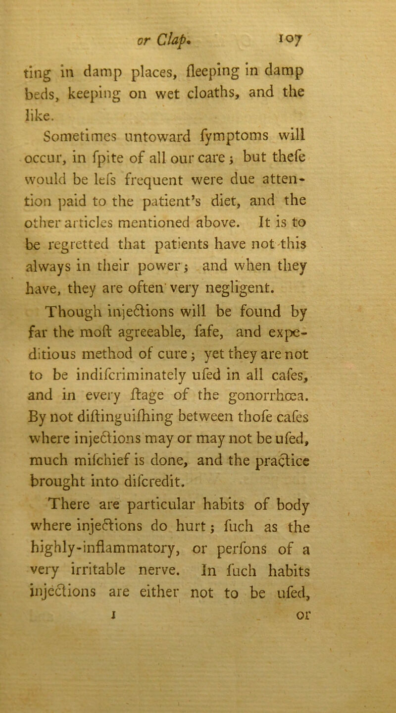 ting in damp places, Sleeping in damp beds, keeping on wet cloaths, and the like. Sometimes untoward fymptoms will occur, in fpite of all our care but thefe would be lefs frequent were due atten- tion paid to the patient’s diet, and the other articles mentioned above. It is to be regretted that patients have not this always in their power* and when they have, they are often very negligent. Though injections will be found by far the mod agreeable, fafe, and expe- ditious method of cure; yet they are not to be indifcriminately ufed in all cafes, and in every ftage of the gonorrhoea. By not diftinguifhing between thofe cafes where injections may or may not be ufed, much mifchief is done, and the practice brought into difcredit. There are particular habits of body where injections do hurt; fuch as the highly-inflammatory, or perfons of a very irritable nerve. In fuch habits injections are either not to be ufed, j or