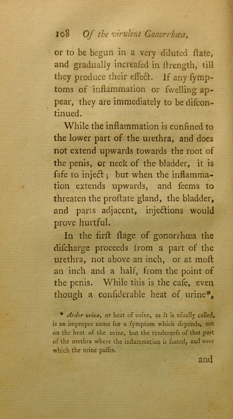 or to be begun in a very diluted date, and gradually increafed in drength, till they produce their effeCt. If any fymp- toms of inflammation or fwelling ap- pear, they are immediately to be difcon- tin ued. While the inflammation is confined to the lower part of the urethra, and does not extend upwards towards the root of the penis, or neck of the bladder, it is fafe to inject; but when the inflamma- tion extends upwards, and feems to threaten the prodate gland, the bladder, and parts adjacent, injections would prove hurtful. In the fird dage of gonorrhoea the difcharge proceeds from a part of the urethra, not above an inch, or at mod an inch and a half, from the point of the penis. While this is the cafe, even though a eonfiderable heat of urine* **, * Ardor urina, or heat of urine, as it is ufually called, is an improper name for a fymptom which depends, not on the heat of the urine, but the tendernefs of that part of the urethra where the inflammation is feated, and over which the urine paffes, and