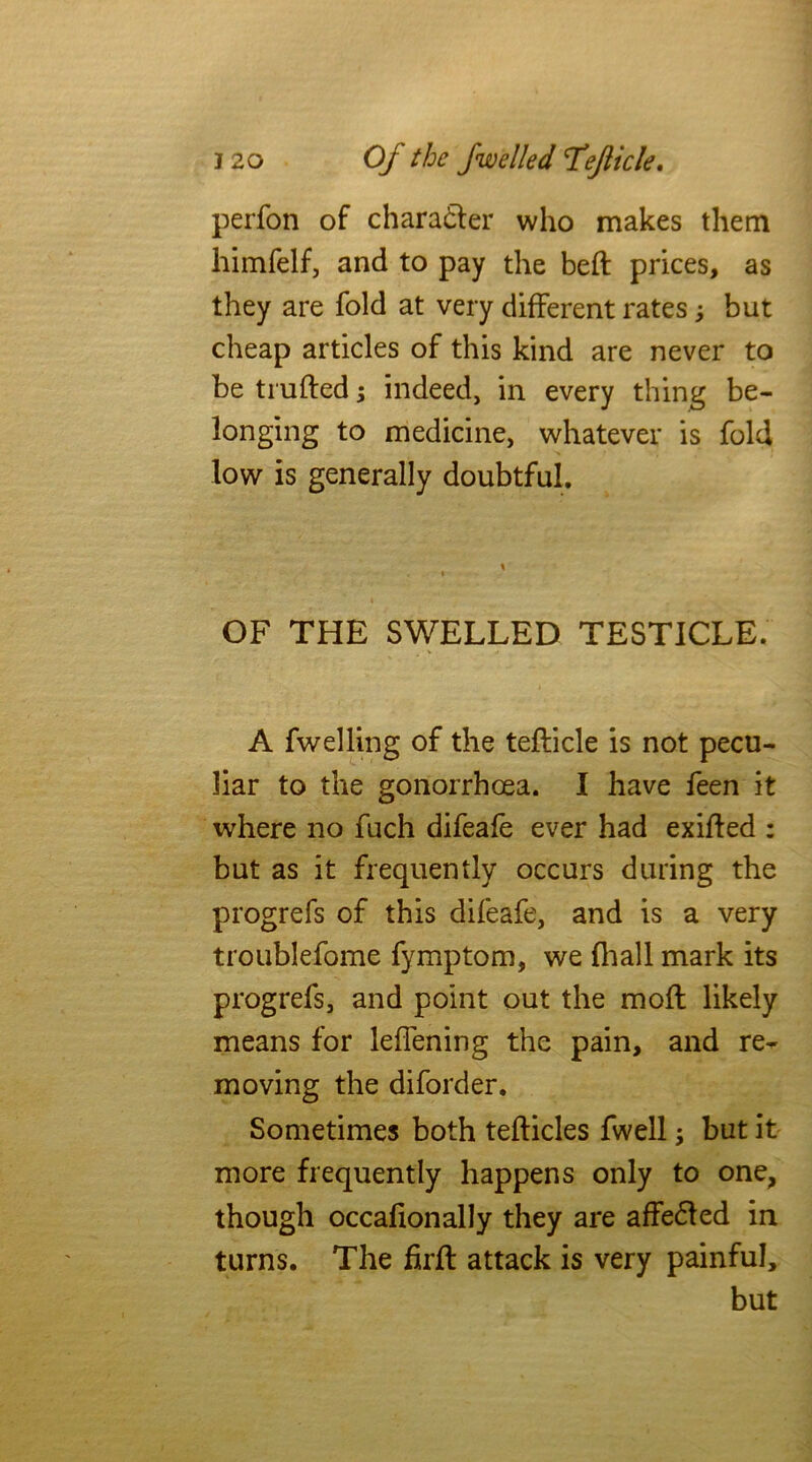 j 20 Of the fwelled 'Te/licle. perfon of character who makes them himfelf, and to pay the bed prices, as they are fold at very different rates but cheap articles of this kind are never to be trufted; indeed, in every thing be- longing to medicine, whatever is fold low is generally doubtful. \ * OF THE SWELLED TESTICLE. A fwelling of the tedicle is not pecu- liar to the gonorrhoea. I have feen it where no fuch difeafe ever had exided : but as it frequently occurs during the progrefs of this difeafe, and is a very troublefome fymptom, we fhall mark its progrefs, and point out the mod likely means for leffening the pain, and re- moving the diford er. Sometimes both tedicles fwell; but it more frequently happens only to one, though occafionally they are affe&ed in turns. The fird attack is very painful, but