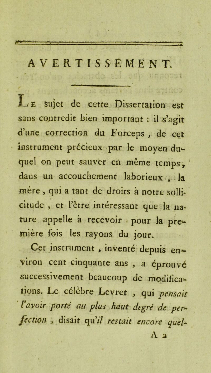 AVERTISSEMENT. L E sujet de cette Dissertation est sans contredit bien important : il s’agit d’une correction du Forceps ^ de cet instrument précieux par le moyen du*- quel on peut sauver en même temps ^ dans un accouchement laborieux , la mère > qui a tant de droits à notre sollb citude , et l’être intéressant que la na- ture appelle à recevoir pour la pre“ mière fois les rayons du jour. Cet instrument ^ inventé depuis en-^ viron cent cinquante ans , a éprouvé successivement beaucoup de modifîca^ tions. Le célébré Levret j qui pensait ' ravoir porté au plus haut degré de per- fection ^ disait qu’i/ restait encore queU A a