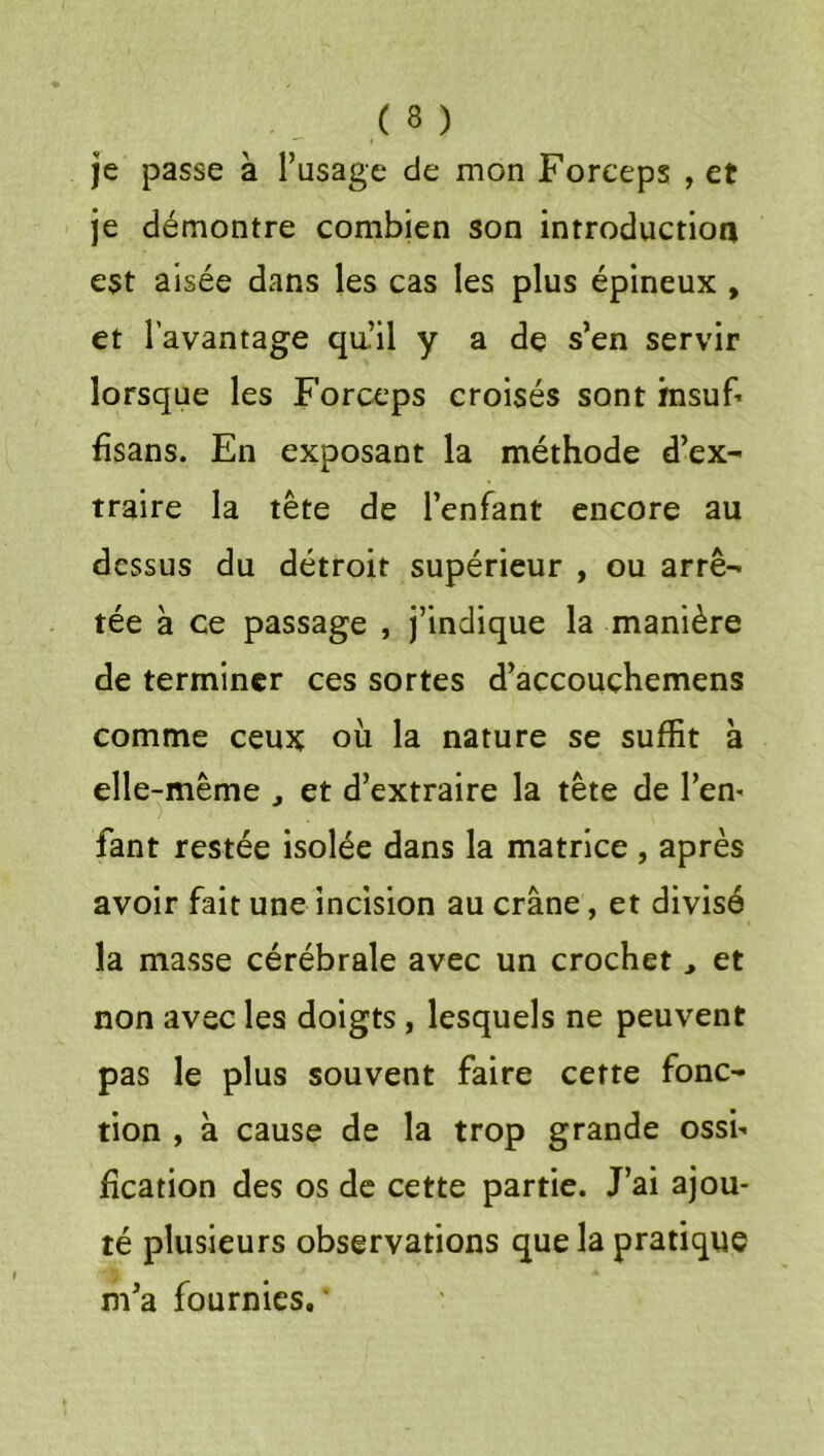 je passe à l’usage de mon Forceps , et je démontre combien son introductioa est aisée dans les cas les plus épineux , et l’avantage qu.’il y a dç s’en servir lorsque les Forceps croisés sont fnsuf^ fisans. En exposant la méthode d’ex- traire la tête de l’enfant encore au dessus du détroit supérieur , ou arrê- tée à ce passage , j’indique la manière de terminer ces sortes d’accouçhemens comme ceux où la nature se suffit à elle-même , et d’extraire la tête de l’em fant restée isolée dans la matrice , après avoir fait une incision au crâne, et divisé la masse cérébrale avec un crochet > et non avec les doigts, lesquels ne peuvent pas le plus souvent faire cette fonc- tion , à cause de la trop grande ossh fîcation des os de cette partie. J’ai ajou- té plusieurs observations que la pratique m’a fournies.'
