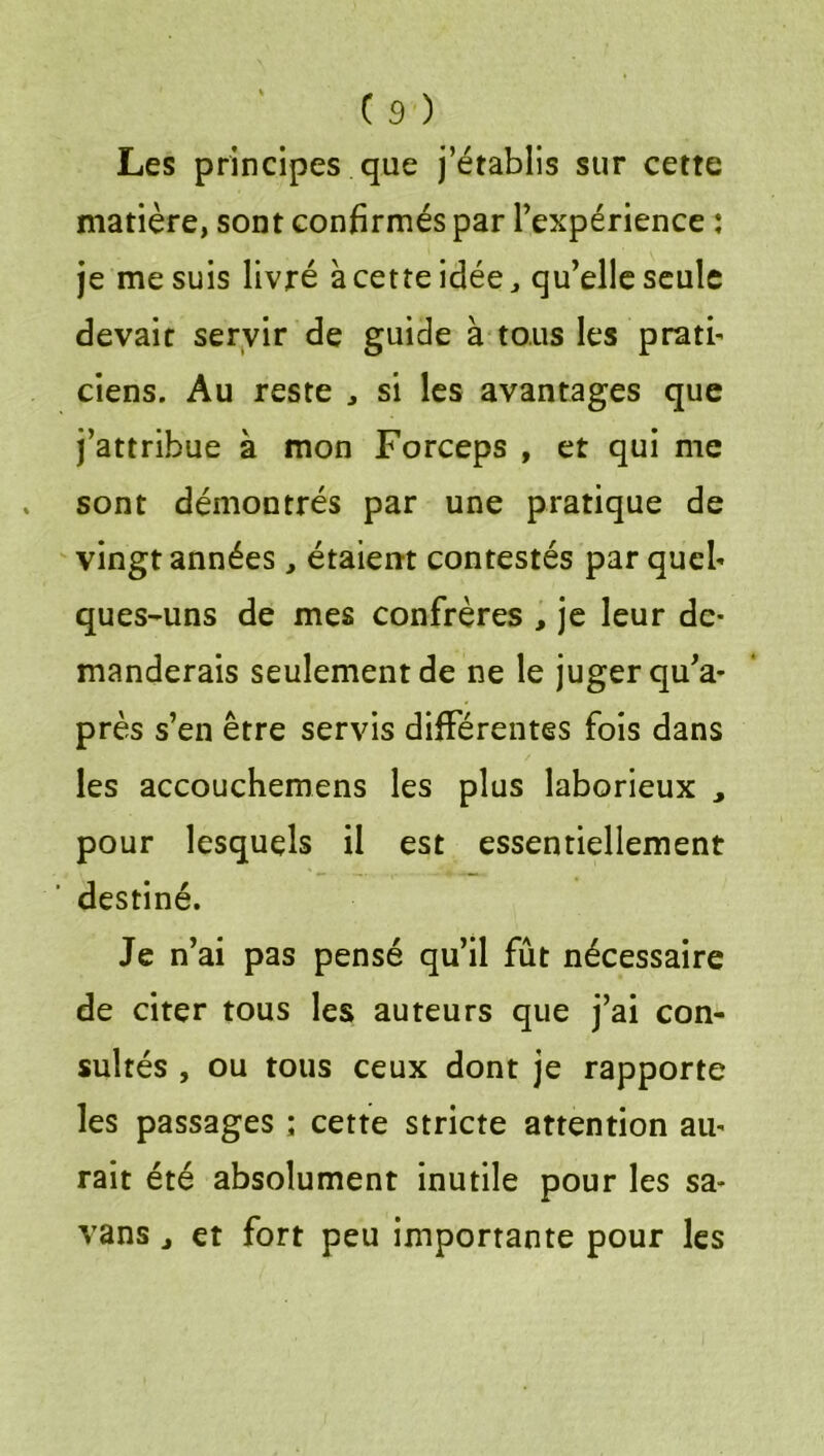 Les principes que j’établis sur cette matière, sont confirmés par l’expérience : je me suis livré à cette idée, qu’elle seule devait servir de guide à tous les pratb ciens. Au reste , si les avantages que j’attribue à mon Forceps , et qui me sont démontrés par une pratique de vingt années, étaient contestés par quel- ques-uns de mes confrères , je leur de- manderais seulement de ne le juger qu’a* près s’en être servis différentes fois dans les accouchemens les plus laborieux , pour lesquels il est essentiellement destiné. Je n’ai pas pensé qu’il fût nécessaire de citer tous les auteurs que j’ai con- sultés , ou tous ceux dont je rapporte les passages ; cette stricte attention au- rait été absolument inutile pour les sa- vans, et fort peu importante pour les