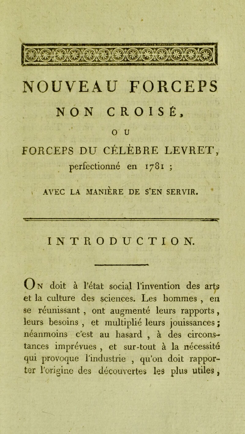 NOUVEAU FORCEPS NON CROISÉ, O U FORCEPS DU CÉLÈBRE LEVRET, perfectionné en 1781 ; AVEC LA MANIÈRE DE S’EN SERVIR. INTRODUCTION. On doit à l’état social l’invention des art^ et la culture des sciences. Les hommes , en se réunissant , ont augmenté leurs rapports, leurs besoins , et multiplié leurs jouissances néanmoins c’est au hasard , à des circons- tances imprévues , et sur-tout à la nécessité qui provoque l’industrie , qu’on doit rappor- ter l’origine des découvertes les plus utiles,
