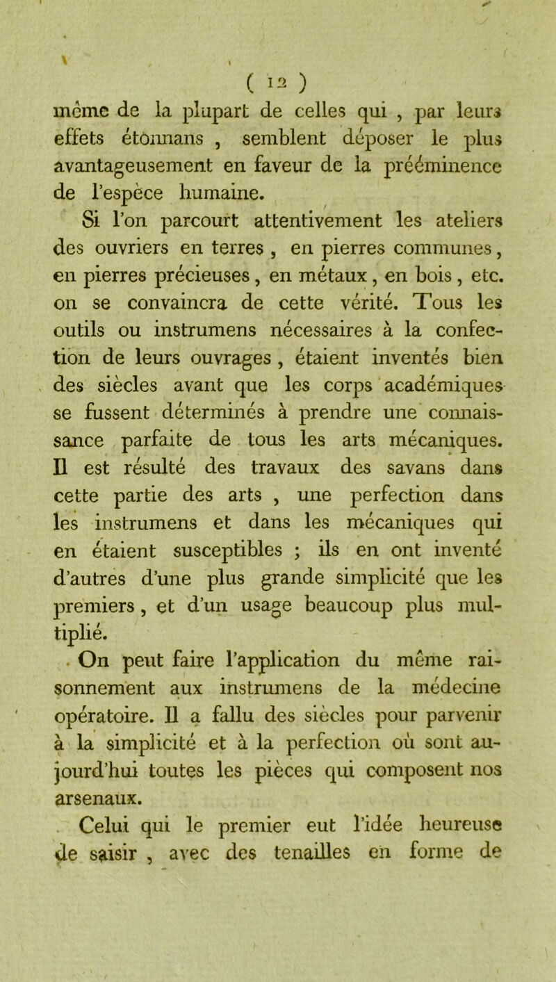 ( ) meme de la plupart de celles qui , par leurs effets étôimans , semblent déposer le plus avantageusement en faveur de la prééminence de l’espèce humaine. Si l’on parcourt attentivement les ateliers des ouvriers en terres , en pierres communes, en pierres précieuses, en métaux, en bois, etc, on se convaincra de cette vérité. Tous les outils ou instrumens nécessaires à la confec- tion de leurs ouvrages , étaient inventés bien des siècles avant que les corps académiques se fussent déterminés à prendre une comiais- sance parfaite de tous les arts mécaniques. Il est résulté des travaux des savans dans cette partie des arts , une perfection dans les instrumens et dans les mécaniques qui en étaient susceptibles ; ils en ont inventé d’autres d’une plus grande simplicité que les premiers , et d’un usage beaucoup plus mul- tiplié. On peut faire l’application du même rai- sonnement aux instrumens de la médecine opératoire. Il a fallu des siècles pour parvenir à la simplicité et à la perfection où sont au- jourd’hui toutes les pièces qui composent nos arsenaux. Celui qui le premier eut l’idée heureuse de saisir , avec des tenailles eii forme de
