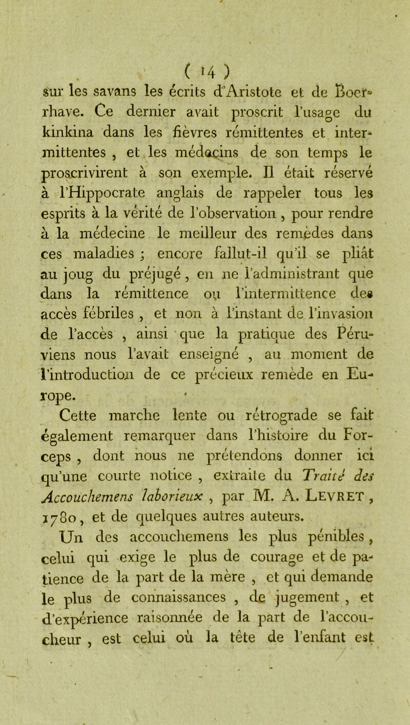 giui* les savans les écrits d’Aristote et de Boer*- rhave. Ce dernier avait proscrit l’usage du kinkina dans les fièvres rémittentes et inter* mittentes , et les médacins de son temps le proâcrivirent à son exemple. Il était réservé à l’Hippocrate anglais de rappeler tous les esprits à la vérité de l’observation , pour rendre à la médecine le meilleur des remèdes dans ces maladies ; encore fallut-il qu’il se pliât au joug du préjugé, en ne l’administrant que dans la rémittence ou l’intermittence des accès fébriles , et non à l’instant de l’invasion de l’accès , ainsi que la pratique des Péru- viens nous l’avait enseigné , au moment de l’introduction de ce précieux remède en Eu- rope. Cette marche lente ou rétrograde se fait également remarquer dans l’histoire du For- ceps , dont nous ne prétendons donner ici qu’une courte notice , extraite du Traité des Accouchemens laborieux , par M. A. Levret , Ï780, et de cjuelques autres auteurs. Un des accouchemens les plus pénibles, celui qui exige le plus de courage et de pa- tience de la part de la mère , et qui demande le plus de connaissances , de jugement , et d’expérience raisoimée de la part de l’accou- cheur , est celui où la tête de l’enfant est