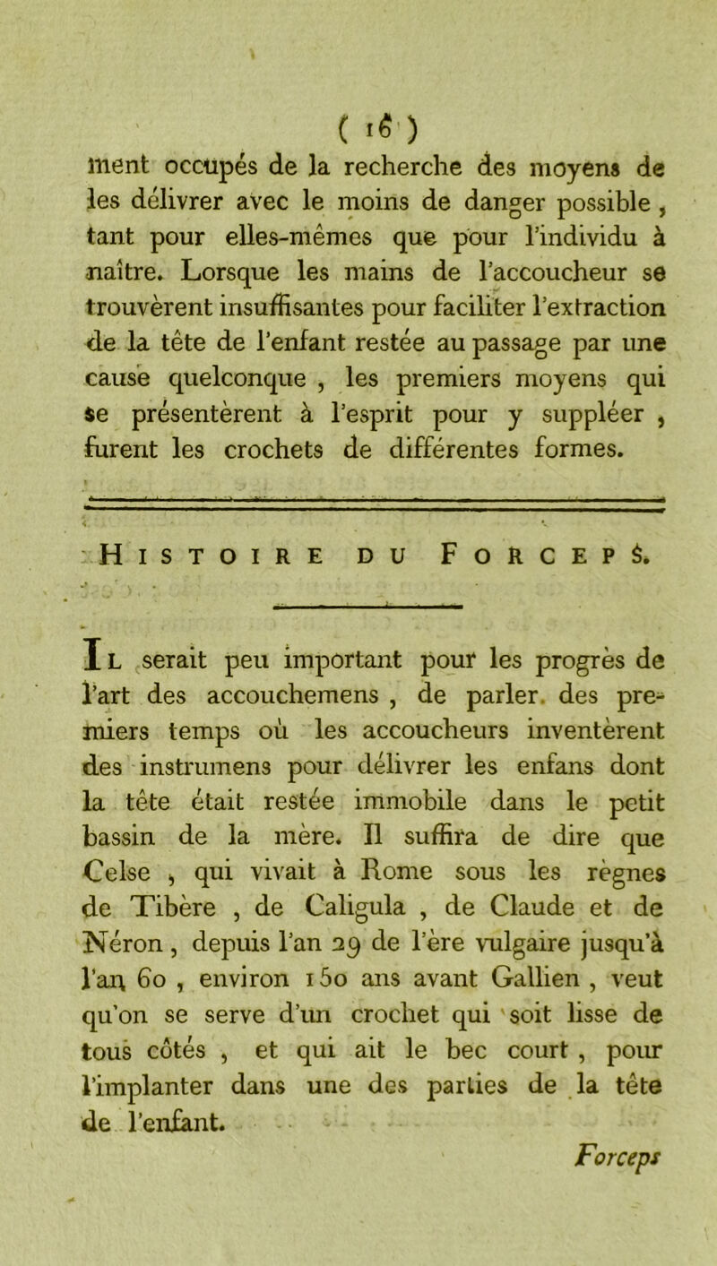( ■« ) ment occupés de la recherche des moyens de les délivrer avec le moins de danger possible, tant pour elles-mêmes que pour l’individu à naître. Lorsque les mains de l’accoucheur se trouvèrent insuffisantes pour facihter l’extraction de la tête de l’enfant restée au passage par une cause quelconque , les premiers moyens qui se présentèrent à l’esprit pour y suppléer , furent les crochets de différentes formes. Histoire du Force? é. Il serait peu important pour les progrès de l’art des accouchemens , de parler, des pre- miers temps où les accoucheurs inventèrent des instruinens pour délivrer les enfans dont la tête était restée immobile dans le petit bassin de la mère. Il suffira de dire que Celse J qui vivait à Rome sous les règnes de Tibère , de Caligula , de Claude et de Néron , depuis l’an de l’ère vulgaire jusqu’à l’an bo , environ i5o ans avant Gallien , veut qu’on se serve d’im crochet qui soit lisse de tous côtés , et qui ait le bec court , poiu* l’implanter dans une des parties de la tête de l’enfant. Forceps