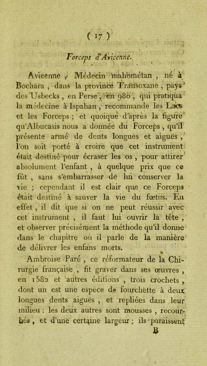Forceps d'Avicenne• Avieenne Médecin inahbmétan , né à Bocliara , dans la province Trdrisoxanë , pays ^ desTJshecks , en Perse'', '%n 986 , qui pratiqua la médecine à Ispahan, recommande les Lacfe et les Forceps ; et quoique d’après la figure qu’Albucasis nous a donnée du Forceps , quü présente armé de dents longues et aiguës , l’on soit porté à croire que cet instrument était destiné pour écraser les os , pour attirer absolument l’enfant , à quelque prix que ce fût , sans s’embarrasser de lui conserver la vie ; cependant il est clair que ce Forceps ' était destiné à sauver la vie du fœtus. En effet , il dit que si on ne peut réussir avec cet instrument , il faut lui ouvrir la tête , et observer précisément la méthode qu’il domie dans le cliapitre où il parle de la manière de délivrer les enfans morts. % Ambroise Paré , ce réformateur de la Chi- rurgie française , fit graver dans ses œuvres , en i582 et autres éditions , trois crochets , dont un est une espèce de fourchette à deux longues dents aiguës , et repliées dans leur milieu : les deux autres sont mousses , recoure hés , et d’une cert^ne largeur ; ils paraissent