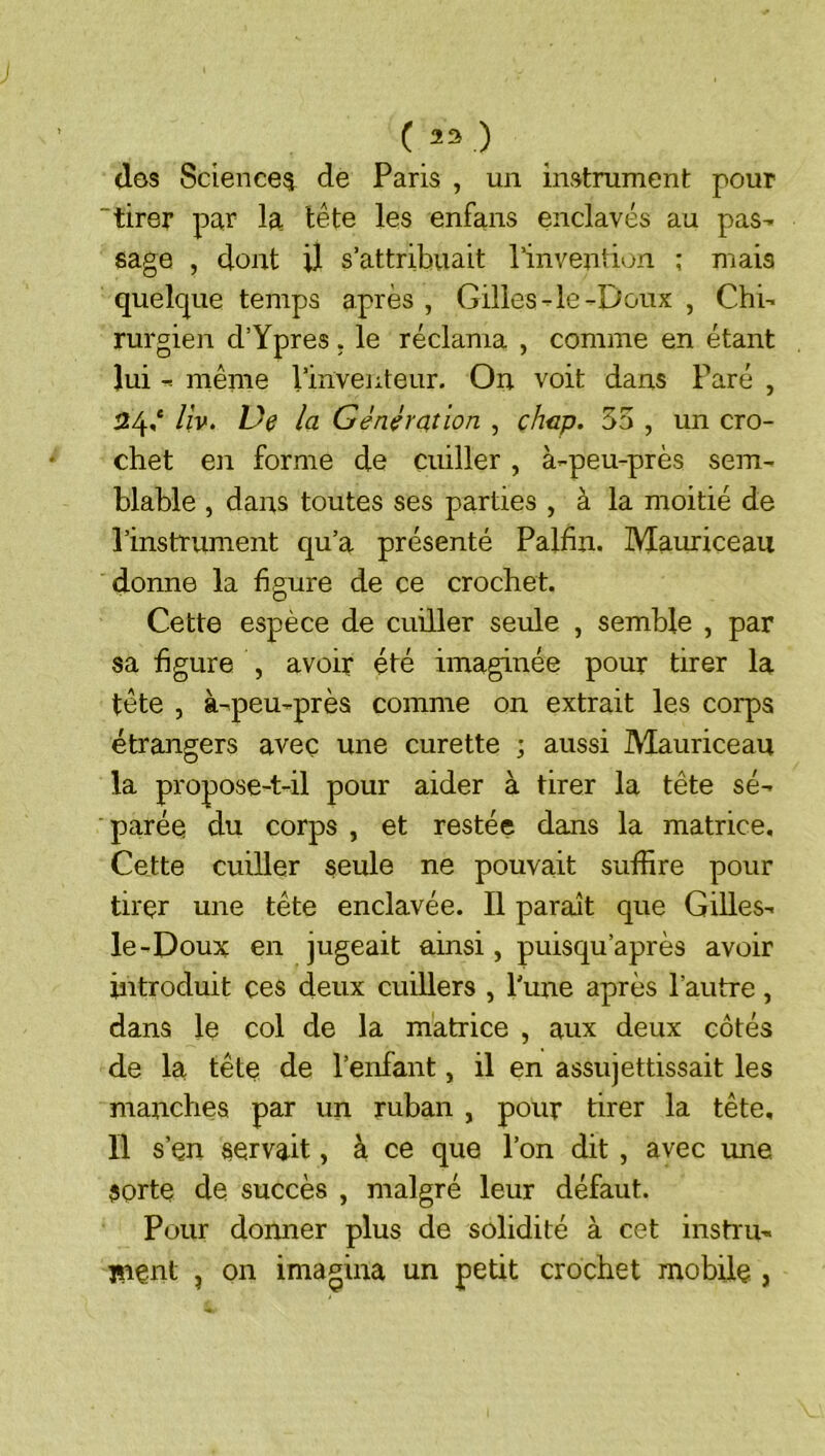 C 23 ) <1gs Science^ de Paris , un instrument pour 'tirer par la tête les enfans enclavés au pas- sage , dont U s’attribuait l’invention ; mais quelque temps après , Gilles-le-Doux , Chi- rurgien d’Ypres . le réclama , comme en étant lui - même l’inventeur. On voit dans Paré , 24,* Uv. Ve la Génération , chap. 55 , un cro- chet en forme de cuiller , à-peu-près sem- blable , dans toutes ses parties , à la moitié de l’instrument qu’a présenté Palfin. Mauriceaii donne la figure de ce crochet. Cette espèce de cuiller seule , semble , par sa figure , avoir été imaginée pour tirer la tête , à-peu-près comme on extrait les corps étrangers avec une curette ; aussi Mauriceau la propose-t-il pour aider à tirer la tête sé- parée du corps , et restée dans la matrice. Cette cuiller seule ne pouvait suffire pour tirer une tête enclavée. Il paraît que Gilles- le-Doux en jugeait ainsi, puisqu’après avoir introduit çes deux cuillers , l'une après l’autre, dans le col de la matrice , aux deux côtés de la tête de l’enfant, il en assujettissait les manches par un ruban , pour tirer la tête. Il s’en servait, à ce que l’on dit , avec une sorte de succès , malgré leur défaut. Pour donner plus de solidité à cet instru- isent , on imagina un petit crochet mobile ,