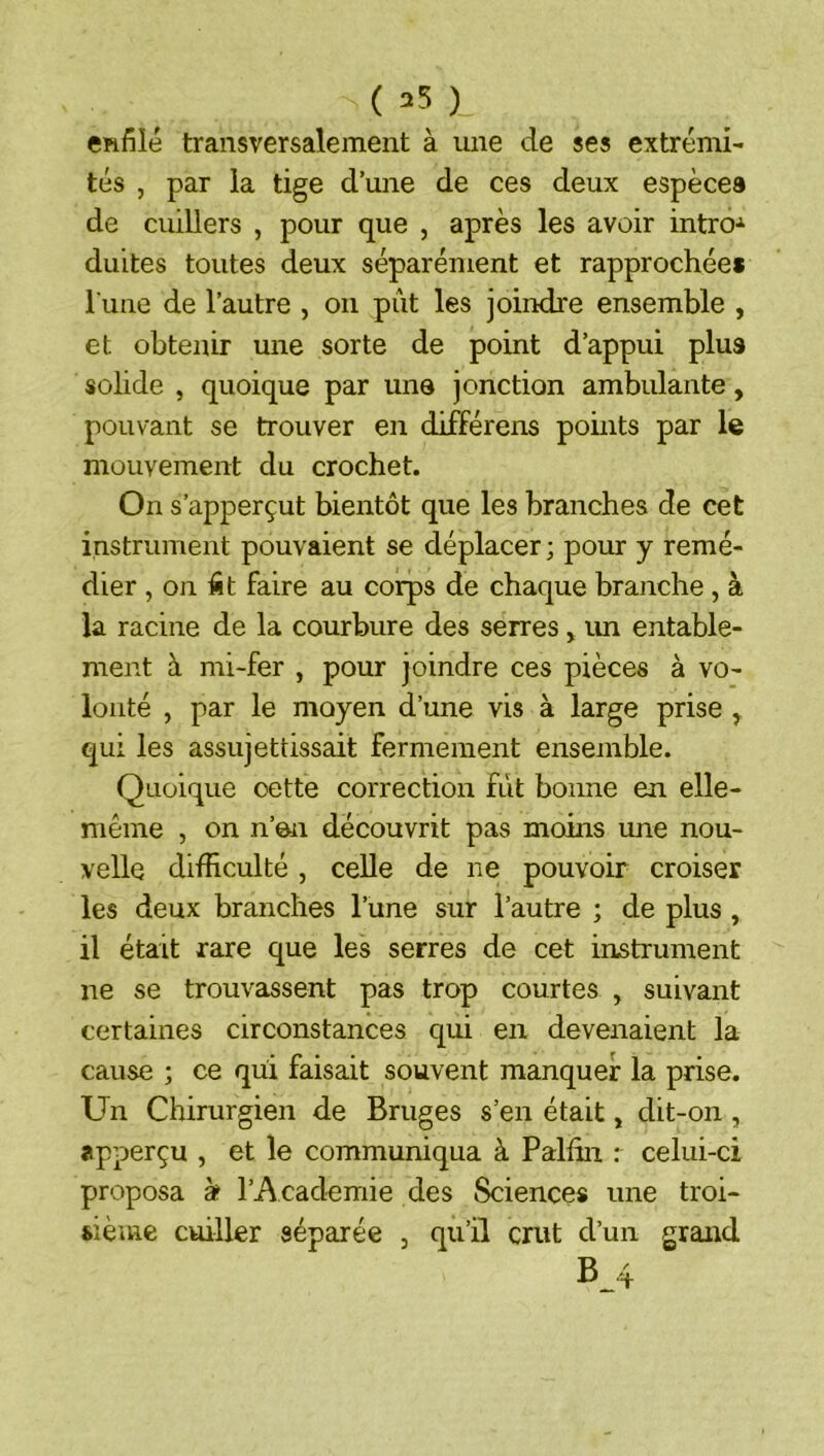 ( 35 ) enfilé transversalement à une de ses extrémi- tés , par la tige d’une de ces deux espèces de cuillers , pour que , après les avoir intro-^ duites toutes deux séparément et rapprochées l une de l’autre , on pût les joindre ensemble , et obtenir une sorte de point d’appui plus solide , quoique par une jonction ambulante, pouvant se trouver en différons pomts par le mouvement du crochet. On s’apperçut bientôt que les branches de cet instrument pouvaient se déplacer ; pour y remé- dier , on fit faire au corps de chaque branche , à la racine de la courbure des serres, im entable- ment à mi-fer , pour joindre ces pièces à vo- lonté , par le moyen d’une vis à large prise , qui les assujettissait fermement ensenible. Quoique oette correction fût bonne en elle- même , on n’en découvrit pas moins une nou- velle difficulté , celle de ne pouvoir croiser les deux branches l’une sur l’autre ; de plus , il était rare que les serres de cet instrument ne se trouvassent pas trop courtes , suivant certaines circonstances qui en devenaient la cause ; ce qui faisait souvent manquer la prise. Un Chirurgien de Bruges s’en était, dit-on , apperçu , et le communiqua à Palffii : celui-ci proposa à l’Academie des Sciences une troi- sième cuiller séparée , qu’il crut d’un grand B_4